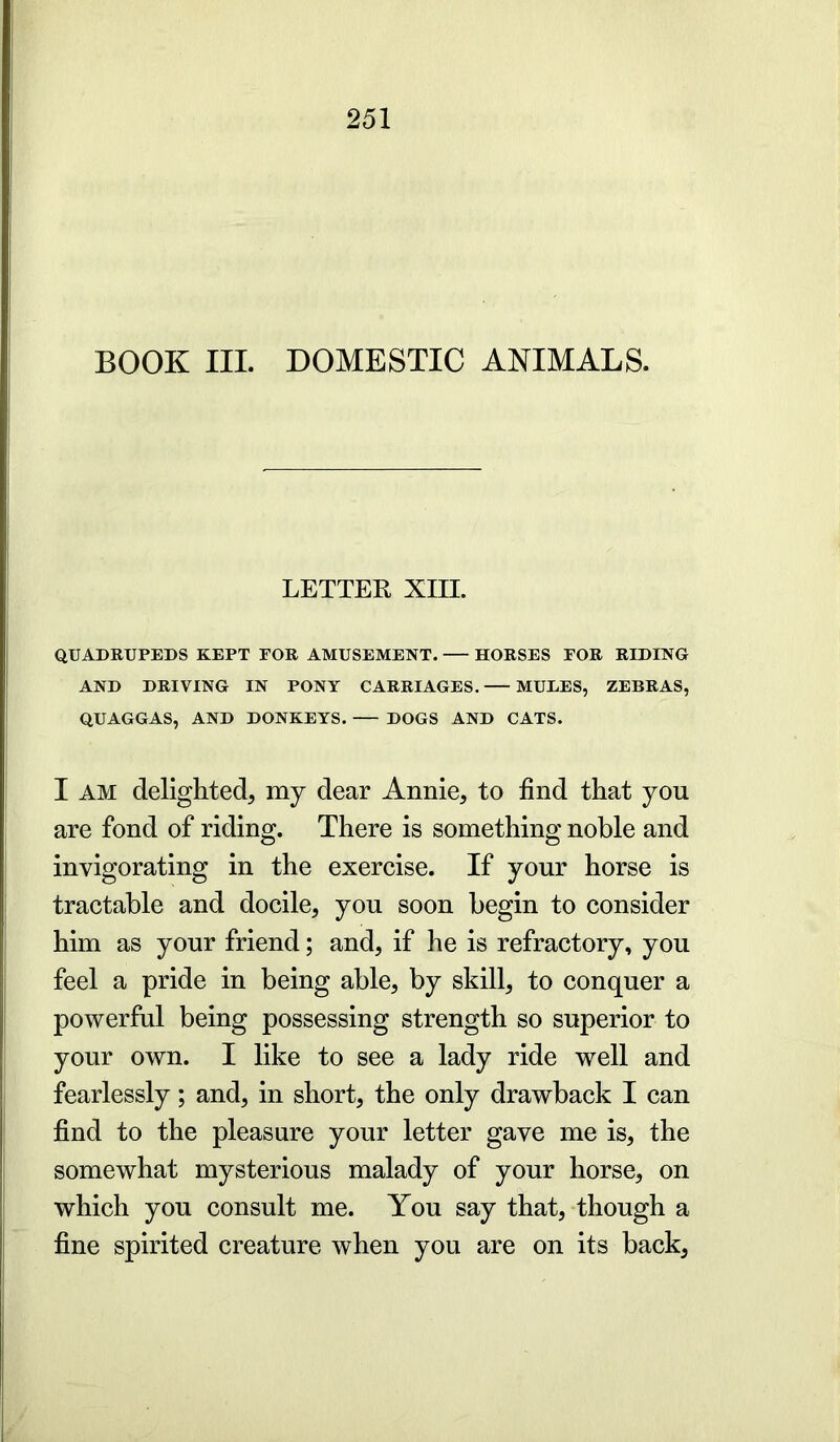 BOOK III. DOMESTIC ANIMALS. LETTER XIII. QUADRUPEDS KEPT FOR AMUSEMENT. HORSES FOR RIDING AND DRIVING IN PONY CARRIAGES. MULES, ZEBRAS, QUAGGAS, AND DONKEYS. DOGS AND CATS. I AM delighted, my dear Annie, to find that you are fond of riding. There is something noble and invigorating in the exercise. If your horse is tractable and docile, you soon begin to consider him as your friend; and, if he is refractory, you feel a pride in being able, by skill, to conquer a powerful being possessing strength so superior to your own. I like to see a lady ride well and fearlessly; and, in short, the only drawback I can find to the pleasure your letter gave me is, the somewhat mysterious malady of your horse, on which you consult me. You say that, though a fine spirited creature when you are on its back,