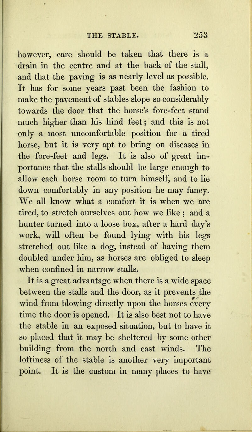 however, care should be taken that there is a drain in the centre and at the back of the stall, and that the paving is as nearly level as possible. It has for some years past been the fashion to make the pavement of stables slope so considerably towards the door that the horse’s fore-feet stand much higher than his hind feet; and this is not only a most uncomfortable position for a tired horse, but it is very apt to bring on diseases in the fore-feet and legs. It is also of great im- portance that the stalls should be large enough to allow each horse room to turn himself, and to lie down comfortably in any position he may fancy. We all know what a comfort it is when we are tired, to stretch ourselves out how we like ; and a hunter turned into a loose box, after a hard day’s work, will often be found lying with his legs stretched out like a dog, instead of having them doubled under him, as horses are obliged to sleep when confined in narrow stalls. It is a great advantage when there is a wide space between the stalls and the door, as it prevents the wind from blowing directly upon the horses every time the door is opened. It is also best not to have the stable in an exposed situation, but to have it so placed that it may be sheltered by some other building from the north and east winds. The loftiness of the stable is another very important point. It is the custom in many places to have
