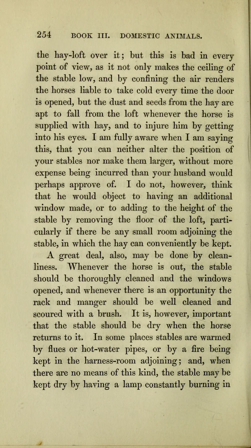 the hay-loft over it; but this is bad in every point of view, as it not only makes the ceiling of the stable low, and by confining the air renders the horses liable to take cold every time the door is opened, but the dust and seeds from the hay are apt to fall from the loft whenever the horse is supplied with hay, and to injure him by getting into his eyes. I am fully aware when I am saying this, that you can neither alter the position of your stables nor make them larger, without more expense being incurred than your husband would perhaps approve of. I do not, however, think that he would object to having an additional window made, or to adding to the height of the stable by removing the floor of the loft, parti- cularly if there be any small room adjoining the stable, in which the hay can conveniently be kept. A great deal, also, may be done by clean- liness. Whenever the horse is out, the stable should be thoroughly cleaned and the windows opened, and whenever there is an opportunity the rack and manger should be well cleaned and scoured with a brush. It is, however, important that the stable should be dry when the horse returns to it. In some places stables are warmed by flues or hot-water pipes, or by a fire being kept in the harness-room adjoining; and, when there are no means of this kind, the stable may be kept dry by having a lamp constantly burning in