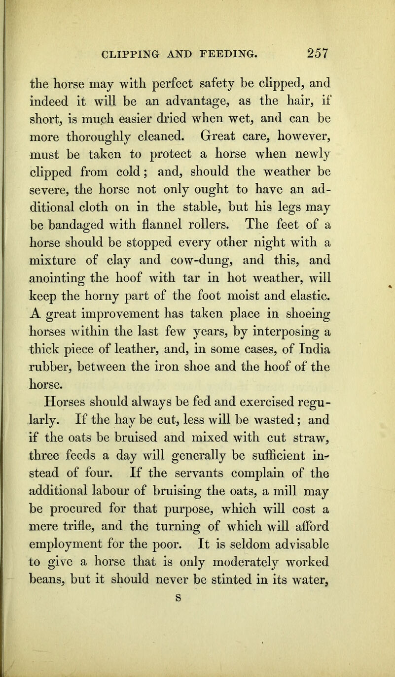 the horse may with perfect safety be clipped, and indeed it will be an advantage, as the hair, if short, is much easier dried when wet, and can be more thoroughly cleaned. Great care, however, must be taken to protect a horse when newly clipped from cold; and, should the weather be severe, the horse not only ought to have an ad- ditional cloth on in the stable, but his legs may be bandaged with flannel rollers. The feet of a horse should be stopped every other night with a mixture of clay and cow-dung, and this, and anointing the hoof with tar in hot weather, will keep the horny part of the foot moist and elastic. A great improvement has taken place in shoeing horses within the last few years, by interposing a thick piece of leather, and, in some cases, of India rubber, between the iron shoe and the hoof of the horse. Horses should always be fed and exercised regu- larly. If the hay be cut, less will be wasted; and if the oats be bruised and mixed with cut straw, three feeds a day will generally be sufficient in- stead of four. If the servants complain of the additional labour of bruising the oats, a mill may be procured for that purpose, which will cost a mere trifle, and the turning of which will afford employment for the poor. It is seldom advisable to give a horse that is only moderately worked beans, but it should never be stinted in its water, s