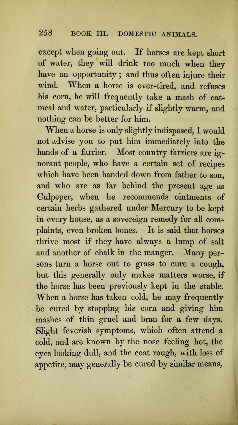 except when going out. If horses are kept short of water, they will drink too much when they have an opportunity ; and thus often injure their wind. When a horse is oyer-tired, and refuses his corn, he will frequently take a mash of oat- meal and water, particularly if slightly warm, and nothing can be better for him. When a horse is only slightly indisposed, I would not advise you to put him immediately into the hands of a farrier. Most country farriers are ig- norant people, who have a certain set of recipes which have been handed down from father to son, and who are as far behind the present age as Culpeper, when he recommends ointments of certain herbs gathered under Mercury to be kept in every house, as a sovereign remedy for all com- plaints, even broken bones. It is said that horses thrive most if they have always a lump of salt and another of chalk in the manger. Many per- sons turn a horse out to grass to cure a cough, but this generally only makes matters worse, if the horse has been previously kept in the stable. When a horse has taken cold, he may frequently be cured by stopping his corn and giving him mashes of thin gruel and bran for a few days. Slight feverish symptoms, which often attend a cold, and are known by the nose feeling hot, the eyes looking dull, and the coat rough, with loss of appetite, may generally be cured by similar means,