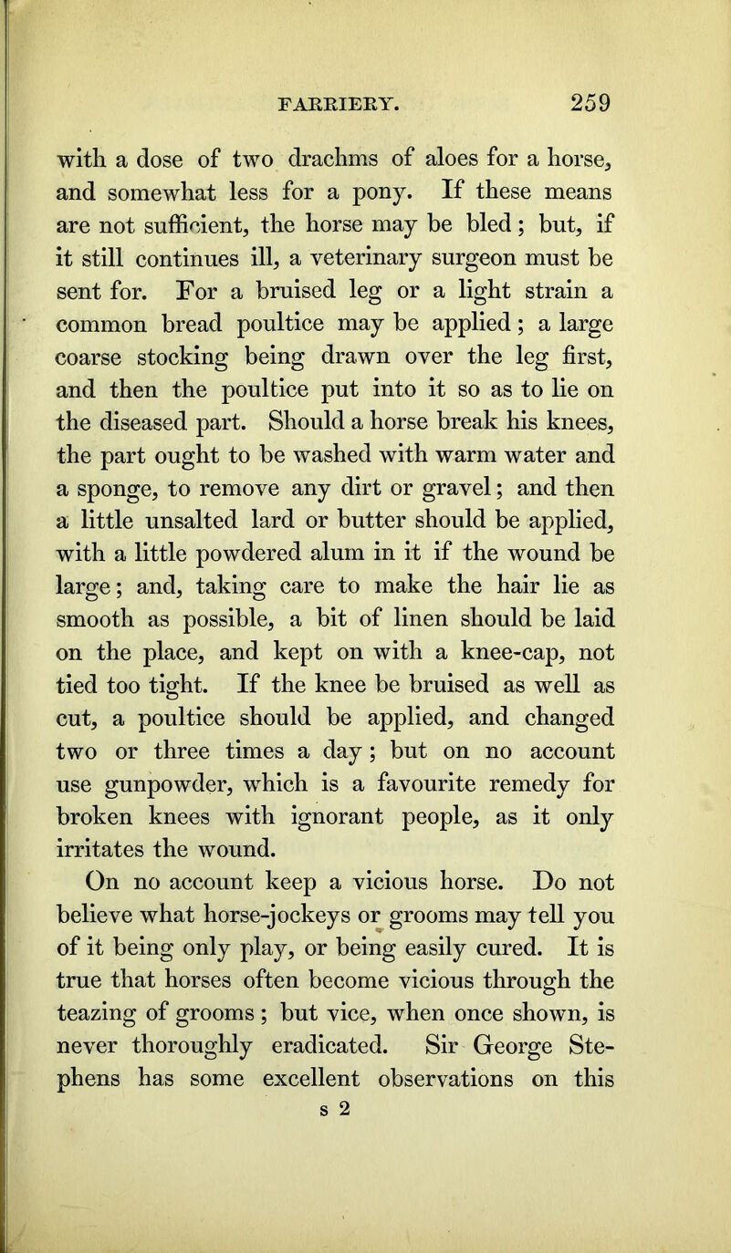 with a dose of two drachms of aloes for a horse, and somewhat less for a pony. If these means are not sufficient, the horse may be bled; but, if it still continues ill, a veterinary surgeon must be sent for. For a bruised leg or a light strain a common bread poultice may be applied; a large coarse stocking being drawn over the leg first, and then the poultice put into it so as to lie on the diseased part. Should a horse break his knees, the part ought to be washed with warm water and a sponge, to remove any dirt or gravel; and then a little unsalted lard or butter should be applied, with a little powdered alum in it if the wound be large; and, taking care to make the hair lie as smooth as possible, a bit of linen should be laid on the place, and kept on with a knee-cap, not tied too tight. If the knee be bruised as well as cut, a poultice should be applied, and changed two or three times a day; but on no account use gunpowder, which is a favourite remedy for broken knees with ignorant people, as it only irritates the wound. On no account keep a vicious horse. Do not believe what horse-jockeys or grooms may tell you of it being only play, or being easily cured. It is true that horses often become vicious through the teazing of grooms; but vice, when once shown, is never thoroughly eradicated. Sir George Ste- phens has some excellent observations on this s 2