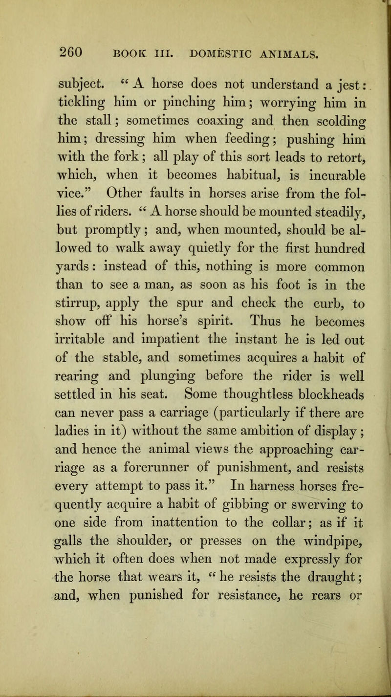 subject. “ A horse does not understand a jest : tickling him or pinching him; worrying him in the stall; sometimes coaxing and then scolding him; dressing him when feeding; pushing him with the fork; all play of this sort leads to retort, which, when it becomes habitual, is incurable vice.” Other faults in horses arise from the fol- lies of riders. “ A horse should be mounted steadily, but promptly; and, when mounted, should be al- lowed to walk away quietly for the first hundred yards: instead of this, nothing is more common than to see a man, as soon as his foot is in the stirrup, apply the spur and check the curb, to show off his horse’s spirit. Thus he becomes irritable and impatient the instant he is led out of the stable, and sometimes acquires a habit of rearing and plunging before the rider is well settled in his seat. Some thoughtless blockheads can never pass a carriage (particularly if there are ladies in it) without the same ambition of display ; and hence the animal views the approaching car- riage as a forerunner of punishment, and resists every attempt to pass it.” In harness horses fre- quently acquire a habit of gibbing or swerving to one side from inattention to the collar; as if it galls the shoulder, or presses on the windpipe, which it often does when not made expressly for the horse that wears it, “ he resists the draught; and, when punished for resistance, he rears or