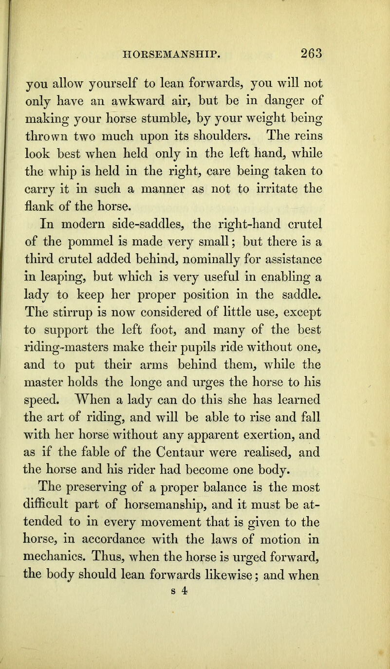 you allow yourself to lean forwards, you will not only have an awkward air, but be in danger of making your horse stumble, by your weight being thrown two much upon its shoulders. The reins look best when held only in the left hand, while the whip is held in the right, care being taken to carry it in such a manner as not to irritate the flank of the horse. In modern side-saddles, the right-hand crutel of the pommel is made very small; but there is a third crutel added behind, nominally for assistance in leaping, but which is very useful in enabling a lady to keep her proper position in the saddle. The stirrup is now considered of little use, except to support the left foot, and many of the best riding-masters make their pupils ride without one, and to put their arms behind them, while the master holds the longe and urges the horse to his speed. When a lady can do this she has learned the art of riding, and will be able to rise and fall with her horse without any apparent exertion, and as if the fable of the Centaur were realised, and the horse and his rider had become one body. The preserving of a proper balance is the most difficult part of horsemanship, and it must be at- tended to in every movement that is given to the horse, in accordance with the laws of motion in mechanics. Thus, when the horse is urged forward, the body should lean forwards likewise; and when