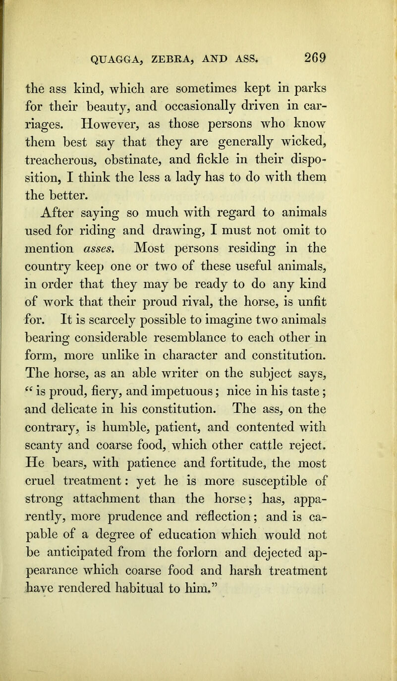 the ass kind, which are sometimes kept in parks for their beauty, and occasionally driven in car- riages. However, as those persons who know them best say that they are generally wicked, treacherous, obstinate, and fickle in their dispo- sition, I think the less a lady has to do with them the better. After saying so much with regard to animals used for riding and drawing, I must not omit to mention asses. Most persons residing in the country keep one or two of these useful animals, in order that they may be ready to do any kind of work that their proud rival, the horse, is unfit for. It is scarcely possible to imagine two animals bearing considerable resemblance to each other in form, more unlike in character and constitution. The horse, as an able writer on the subject says, “ is proud, fiery, and impetuous; nice in his taste; and delicate in his constitution. The ass, on the contrary, is humble, patient, and contented with scanty and coarse food, which other cattle reject. He bears, with patience and fortitude, the most cruel treatment: yet he is more susceptible of strong attachment than the horse; has, appa- rently, more prudence and reflection; and is ca- pable of a degree of education which would not be anticipated from the forlorn and dejected ap- pearance which coarse food and harsh treatment have rendered habitual to him.”