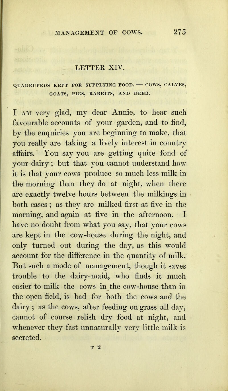 LETTER XIV. QUADRUPEDS KEPT TOR SUPPLYING POOD. COWS, CALVES, GOATS, PIGS, RABBITS, AND DEER. I am very glad, my dear Annie, to hear such favourable accounts of your garden, and to find, by the enquiries you are beginning to make, that you really are taking a lively interest in country affairs. You say you are getting quite fond of your dairy ; but that you cannot understand how it is that your cows produce so much less milk in the morning than they do at night, when there are exactly twelve hours between the milkings in both cases; as they are milked first at five in the morning, and again at five in the afternoon. I have no doubt from what you say, that your cows are kept in the cow-house during the night, and only turned out during the day, as this would account for the difference in the quantity of milk. But such a mode of management, though it saves trouble to the dairy-maid, who finds it much easier to milk the cows in the cow-house than in the open field, is bad for both the cows and the dairy ; as the cows, after feeding on grass all day, cannot of course relish dry food at night, and whenever they fast unnaturally very little milk is secreted.