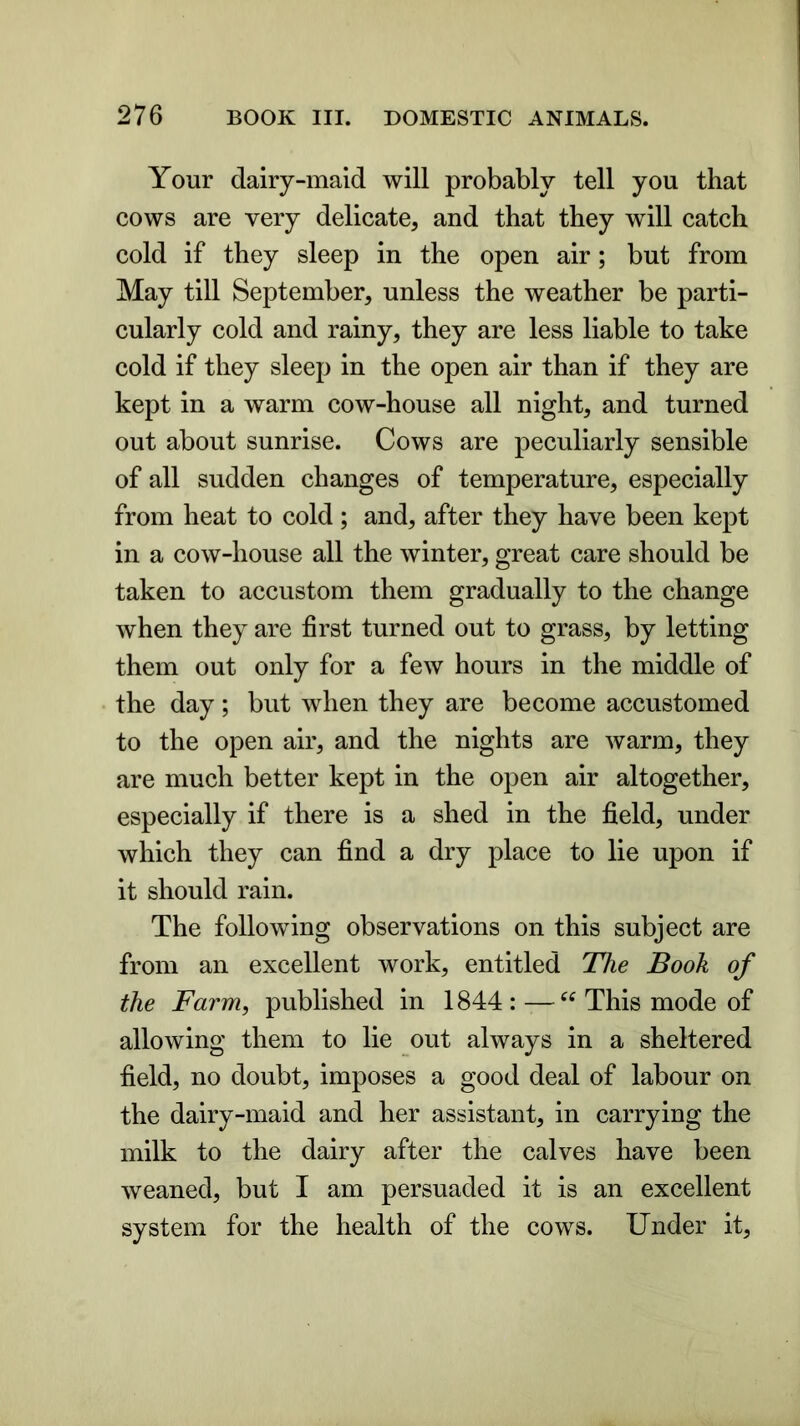 Your dairy-maid will probably tell you that cows are very delicate, and that they will catch cold if they sleep in the open air; but from May till September, unless the weather be parti- cularly cold and rainy, they are less liable to take cold if they sleep in the open air than if they are kept in a warm cow-house all night, and turned out about sunrise. Cows are peculiarly sensible of all sudden changes of temperature, especially from heat to cold; and, after they have been kept in a cow-house all the winter, great care should be taken to accustom them gradually to the change when they are first turned out to grass, by letting them out only for a few hours in the middle of the day; but when they are become accustomed to the open air, and the nights are warm, they are much better kept in the open air altogether, especially if there is a shed in the field, under which they can find a dry place to lie upon if it should rain. The following observations on this subject are from an excellent work, entitled The Book of the Farm, published in 1844 : This mode of allowing them to lie out always in a sheltered field, no doubt, imposes a good deal of labour on the dairy-maid and her assistant, in carrying the milk to the dairy after the calves have been weaned, but I am persuaded it is an excellent system for the health of the cows. Under it,
