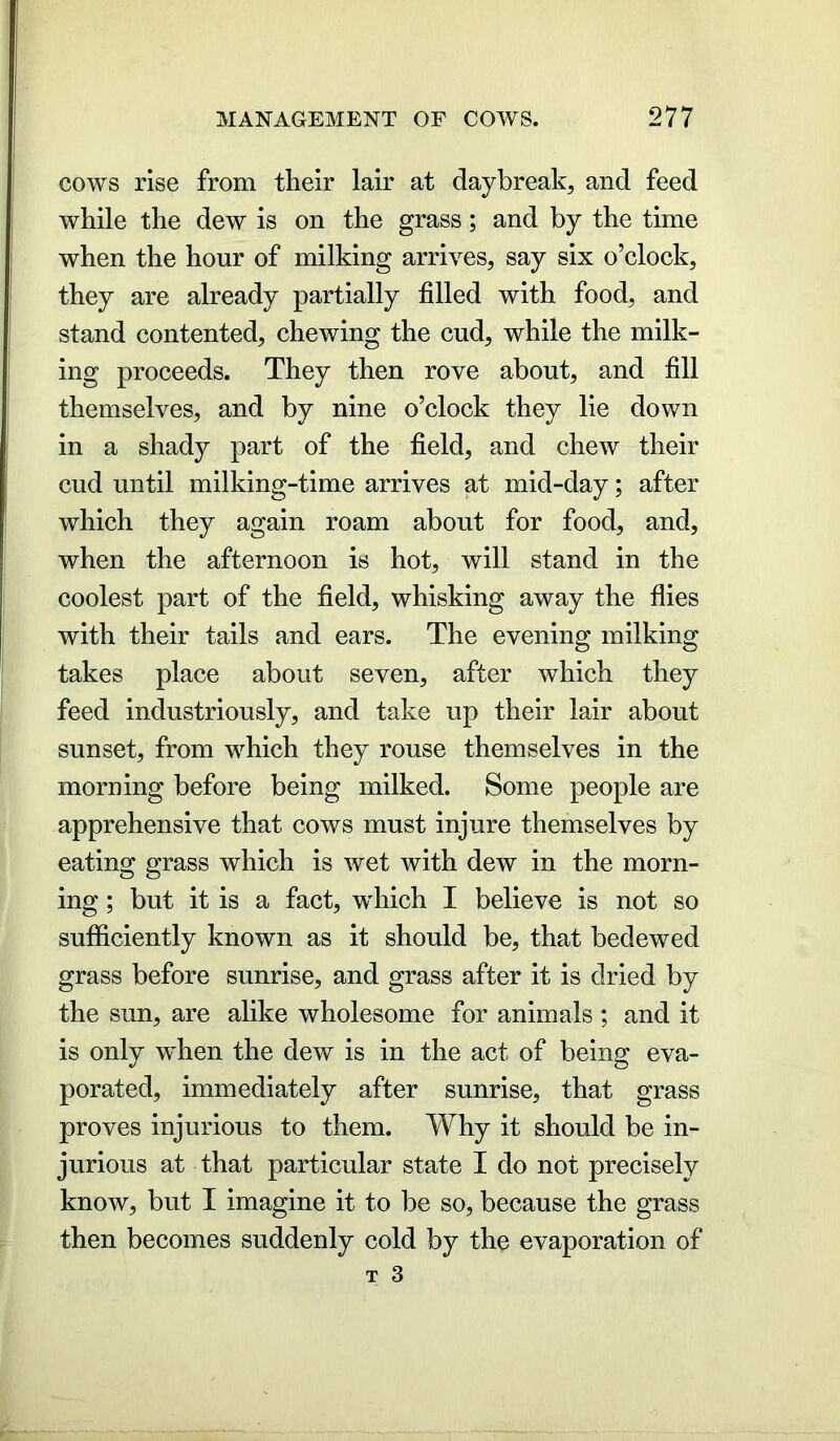 cows rise from their lair at daybreak, and feed while the dew is on the grass; and by the time when the hour of milking arrives, say six o’clock, they are already partially filled with food, and stand contented, chewing the cud, while the milk- ing proceeds. They then rove about, and fill themselves, and by nine o’clock they lie down in a shady part of the field, and chew their cud until milking-time arrives at mid-day; after which they again roam about for food, and, when the afternoon is hot, will stand in the coolest part of the field, whisking away the flies with their tails and ears. The evening milking takes place about seven, after which they feed industriously, and take up their lair about sunset, from which they rouse themselves in the morning before being milked. Some people are apprehensive that cows must injure themselves by eating grass which is wet with dew in the morn- ing ; but it is a fact, which I believe is not so sufficiently known as it should be, that bedewed grass before sunrise, and grass after it is dried by the sun, are alike wholesome for animals ; and it is only when the dew is in the act of being eva- porated, immediately after sunrise, that grass proves injurious to them. Why it should be in- jurious at that particular state I do not precisely know, but I imagine it to be so, because the grass then becomes suddenly cold by the evaporation of