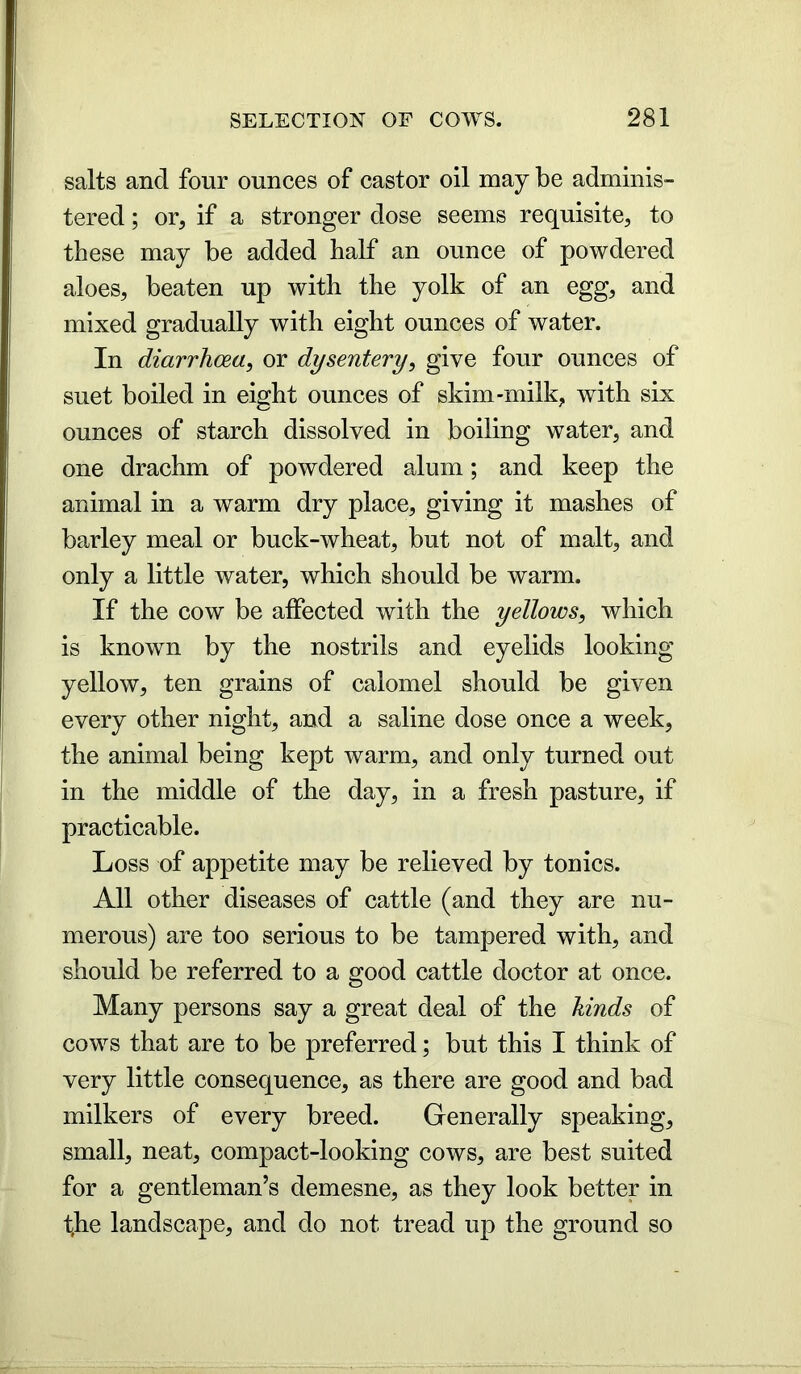 salts and four ounces of castor oil may be adminis- tered ; or, if a stronger dose seems requisite, to these may be added half an ounce of powdered aloes, beaten up with the yolk of an egg, and mixed gradually with eight ounces of water. In diarrhoea, or dysentery, give four ounces of suet boiled in eight ounces of skim-milk, with six ounces of starch dissolved in boiling water, and one drachm of powdered alum; and keep the animal in a warm dry place, giving it mashes of barley meal or buck-wheat, but not of malt, and only a little water, which should be warm. If the cow be affected with the yellows, which is known by the nostrils and eyelids looking yellow, ten grains of calomel should be given every other night, and a saline dose once a week, the animal being kept warm, and only turned out in the middle of the day, in a fresh pasture, if practicable. Loss of appetite may be relieved by tonics. All other diseases of cattle (and they are nu- merous) are too serious to be tampered with, and should be referred to a good cattle doctor at once. Many persons say a great deal of the kinds of cows that are to be preferred; but this I think of very little consequence, as there are good and bad milkers of every breed. Generally speaking, small, neat, compact-looking cows, are best suited for a gentleman’s demesne, as they look better in the landscape, and do not tread up the ground so