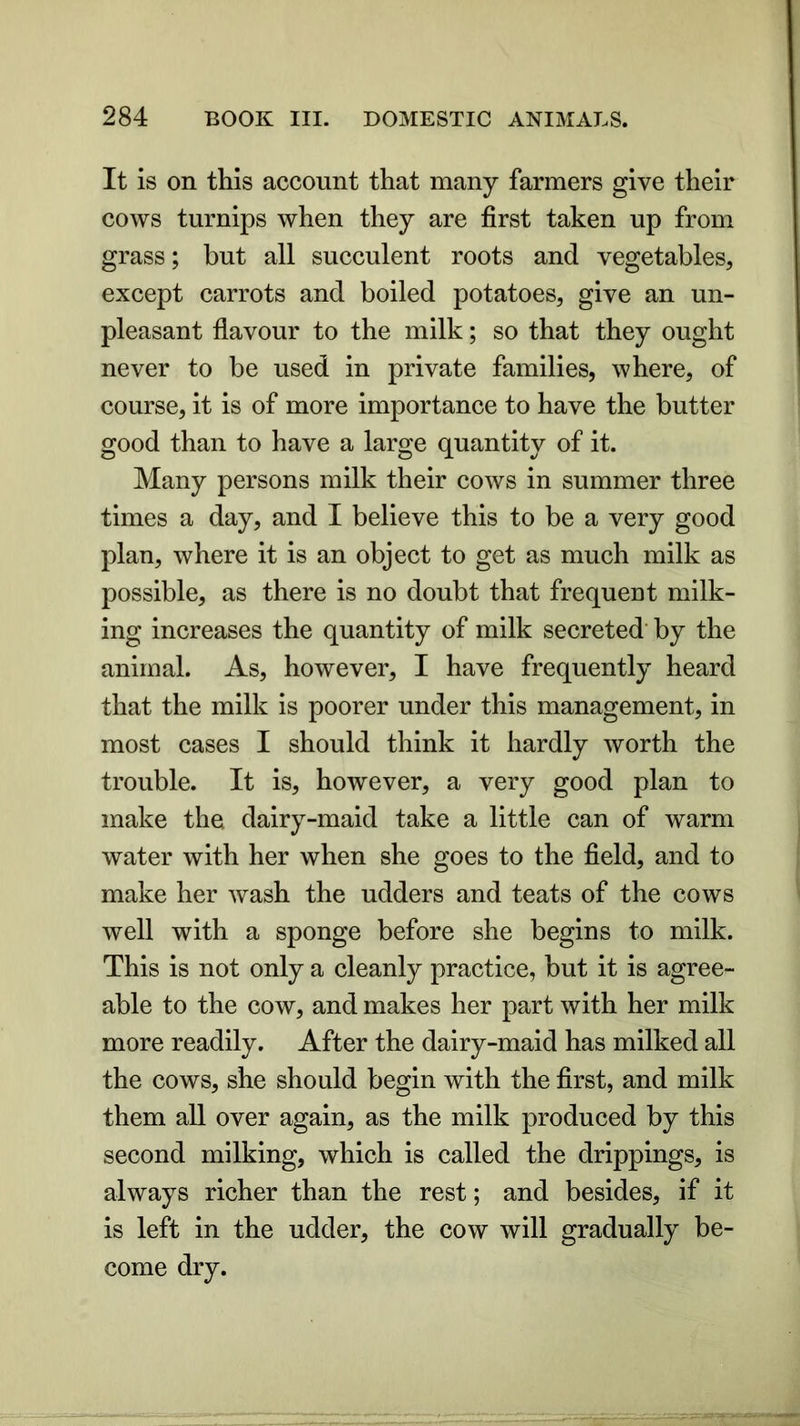 It is on this account that many farmers give their cows turnips when they are first taken up from grass; but all succulent roots and vegetables, except carrots and boiled potatoes, give an un- pleasant flavour to the milk; so that they ought never to be used in private families, where, of course, it is of more importance to have the butter good than to have a large quantity of it. Many persons milk their cows in summer three times a day, and I believe this to be a very good plan, where it is an object to get as much milk as possible, as there is no doubt that frequent milk- ing increases the quantity of milk secreted by the animal. As, however, I have frequently heard that the milk is poorer under this management, in most cases I should think it hardly worth the trouble. It is, however, a very good plan to make the dairy-maid take a little can of warm water with her when she goes to the field, and to make her wash the udders and teats of the cows well with a sponge before she begins to milk. This is not only a cleanly practice, but it is agree- able to the cow, and makes her part with her milk more readily. After the dairy-maid has milked all the cows, she should begin with the first, and milk them all over again, as the milk produced by this second milking, which is called the drippings, is always richer than the rest; and besides, if it is left in the udder, the cow will gradually be- come dry.