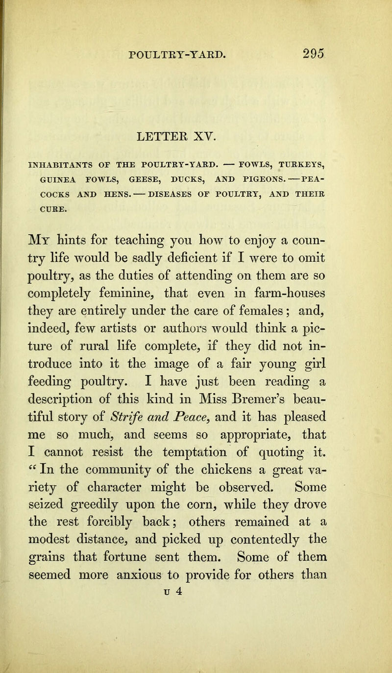 LETTER XY. INHABITANTS OF THE POULTRY-YARD. FOWLS, TURKEYS, GUINEA FOWLS, GEESE, DUCKS, AND PIGEONS.—PEA- COCKS AND HENS. DISEASES OF POULTRY, AND THEIR CURE. My hints for teaching you how to enjoy a coun- try life would be sadly deficient if I were to omit poultry, as the duties of attending on them are so completely feminine, that even in farm-houses they are entirely under the care of females ; and, indeed, few artists or authors would think a pic- ture of rural life complete, if they did not in- troduce into it the image of a fair young girl feeding poultry. I have just been reading a description of this kind in Miss Bremer’s beau- tiful story of Strife and Peace, and it has pleased me so much, and seems so appropriate, that I cannot resist the temptation of quoting it. In the community of the chickens a great va- riety of character might be observed. Some seized greedily upon the corn, while they drove the rest forcibly back; others remained at a modest distance, and picked up contentedly the grains that fortune sent them. Some of them seemed more anxious to provide for others than