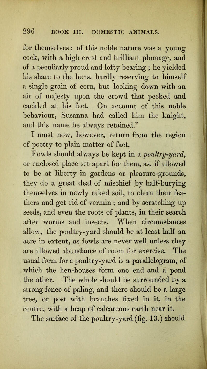 for themselves: of this noble nature was a young cock, with a high crest and brilliant plumage, and of a peculiarly proud and lofty bearing ; he yielded his share to the hens, hardly reserving to himself a single grain of corn, but looking down with an air of majesty upon the crowd that pecked and cackled at his feet. On account of this noble behaviour, Susanna had called him the knight, and this name he always retained.” I must now, however, return from the region of poetry to plain matter of fact. Fowls should always be kept in a poultry-yard, or enclosed place set apart for them, as, if allowed to be at liberty in gardens or pleasure-grounds, they do a great deal of mischief by half-burying themselves in newly raked soil, to clean their fea- thers and get rid of vermin ; and by scratching up seeds, and even the roots of plants, in their search after worms and insects. When circumstances allow, the poultry-yard should be at least half an acre in extent, as fowls are never well unless they are allowed abundance of room for exercise. The usual form for a poultry-yard is a parallelogram, of which the hen-houses form one end and a pond the other. The whole should be surrounded by a strong fence of paling, and there should be a large tree, or post with branches fixed in it, in the centre, with a heap of calcareous earth near it. The surface of the poultry-yard (fig. 13.) should