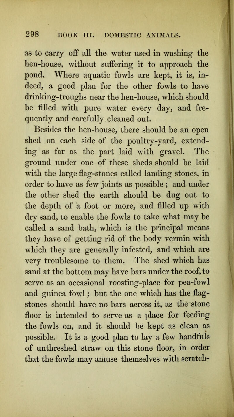 as to carry off all the water used in washing the hen-house, without suffering it to approach the pond. Where aquatic fowls are kept, it is, in- deed, a good plan for the other fowls to have drinking-troughs near the hen-house, which should be filled with pure water every day, and fre- quently and carefully cleaned out. Besides the hen-house, there should be an open shed on each side of the poultry-yard, extend- ing as far as the part laid with gravel. The ground under one of these sheds should be laid with the large flag-stones called landing stones, in order to have as few joints as possible ; and under the other shed the earth should be dug out to the depth of a foot or more, and filled up with dry sand, to enable the fowls to take what may be called a sand bath, which is the principal means they have of getting rid of the body vermin with which they are generally infested, and which are very troublesome to them. The shed which has sand at the bottom may have bars under the roof, to serve as an occasional roosting-place for pea-fowl and guinea fowl; but the one which has the flag- stones should have no bars across it, as the stone floor is intended to serve as a place for feeding the fowls on, and it should be kept as clean as possible. It is a good plan to lay a few handfuls of unthreshed straw on this stone floor, in order that the fowls may amuse themselves with scratch-