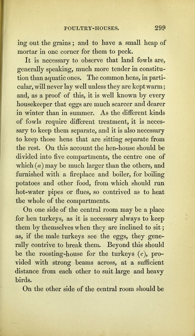 ing out the grains; and to have a small heap of mortar in one corner for them to peck. It is necessary to observe that land fowls are* generally speaking, much more tender in constitu- tion than aquatic ones. The common hens, in parti- cular, will never lay well unless they are kept warm; and, as a proof of this, it is well known by every housekeeper that eggs are much scarcer and dearer in winter than in summer. As the different kinds of fowls require different treatment, it is neces- sary to keep them separate, and it is also necessary to keep those hens that are sitting separate from the rest. On this account the hen-house should be divided into five compartments, the centre one of which («) may be much larger than the others, and furnished with a fireplace and boiler, for boiling potatoes and other food, from which should run hot-water pipes or flues, so contrived as to heat the whole of the compartments. On one side of the central room may be a place for hen turkeys, as it is necessary always to keep them by themselves when they are inclined to sit; as, if the male turkeys see the eggs, they gene- rally contrive to break them. Beyond this should be the roosting-house for the turkeys (c), pro- vided with strong beams across, at a sufficient distance from each other to suit large and heavy birds. On the other side of the central room should be