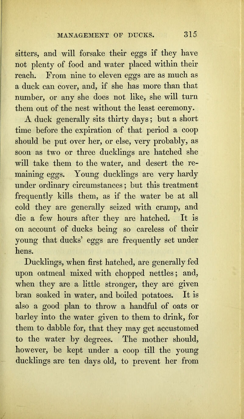 sitters, and will forsake their eggs if they have not plenty of food and water placed within their reach. From nine to eleven eggs are as much as a duck can cover, and, if she has more than that number, or any she does not like, she will turn them out of the nest without the least ceremony. A duck generally sits thirty days; but a short time before the expiration of that period a coop should be put over her, or else, very probably, as soon as two or three ducklings are hatched she will take them to the water, and desert the re- maining eggs. Young ducklings are very hardy under ordinary circumstances; but this treatment frequently kills them, as if the water be at all cold they are generally seized with cramp, and die a few hours after they are hatched. It is on account of ducks being so careless of their young that ducks’ eggs are frequently set under hens. Ducklings, when first hatched, are generally fed upon oatmeal mixed with chopped nettles; and, when they are a little stronger, they are given bran soaked in water, and boiled potatoes. It is also a good plan to throw a handful of oats or barley into the water given to them to drink, for them to dabble for, that they may get accustomed to the water by degrees. The mother should, however, be kept under a coop till the young ducklings are ten days old, to prevent her from