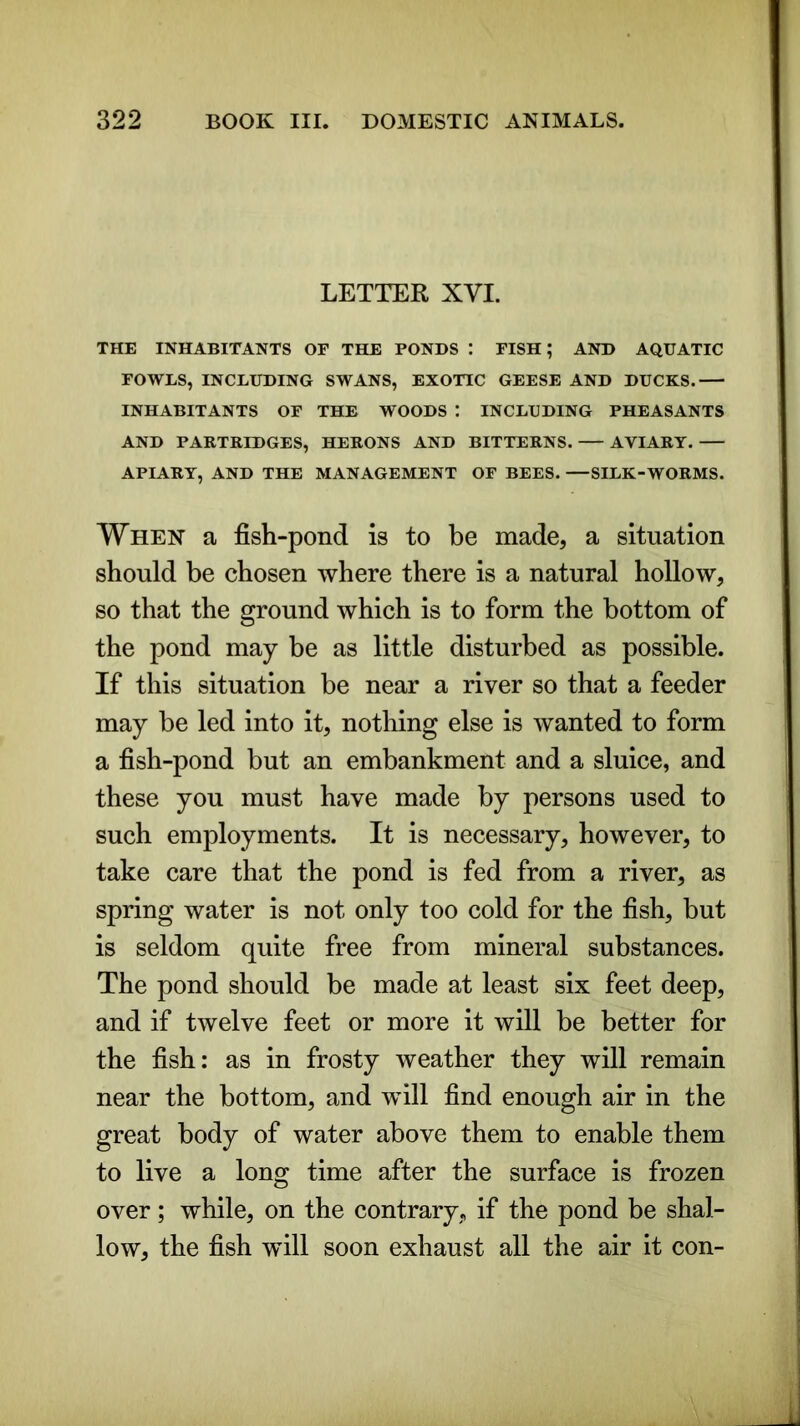 LETTER XVI. THE INHABITANTS OF THE PONDS : FISH; AND AQUATIC FOWLS, INCLUDING SWANS, EXOTIC GEESE AND DUCKS. INHABITANTS OF THE WOODS : INCLUDING PHEASANTS AND PARTRIDGES, HERONS AND BITTERNS. AVIARY. APIARY, AND THE MANAGEMENT OF BEES. —SILK-WORMS. When a fish-pond is to be made, a situation should be chosen where there is a natural hollow, so that the ground which is to form the bottom of the pond may be as little disturbed as possible. If this situation be near a river so that a feeder may be led into it, nothing else is wanted to form a fish-pond but an embankment and a sluice, and these you must have made by persons used to such employments. It is necessary, however, to take care that the pond is fed from a river, as spring water is not only too cold for the fish, but is seldom quite free from mineral substances. The pond should be made at least six feet deep, and if twelve feet or more it will be better for the fish: as in frosty weather they will remain near the bottom, and will find enough air in the great body of water above them to enable them to live a long time after the surface is frozen over; while, on the contrary, if the pond be shal- low, the fish will soon exhaust all the air it con-