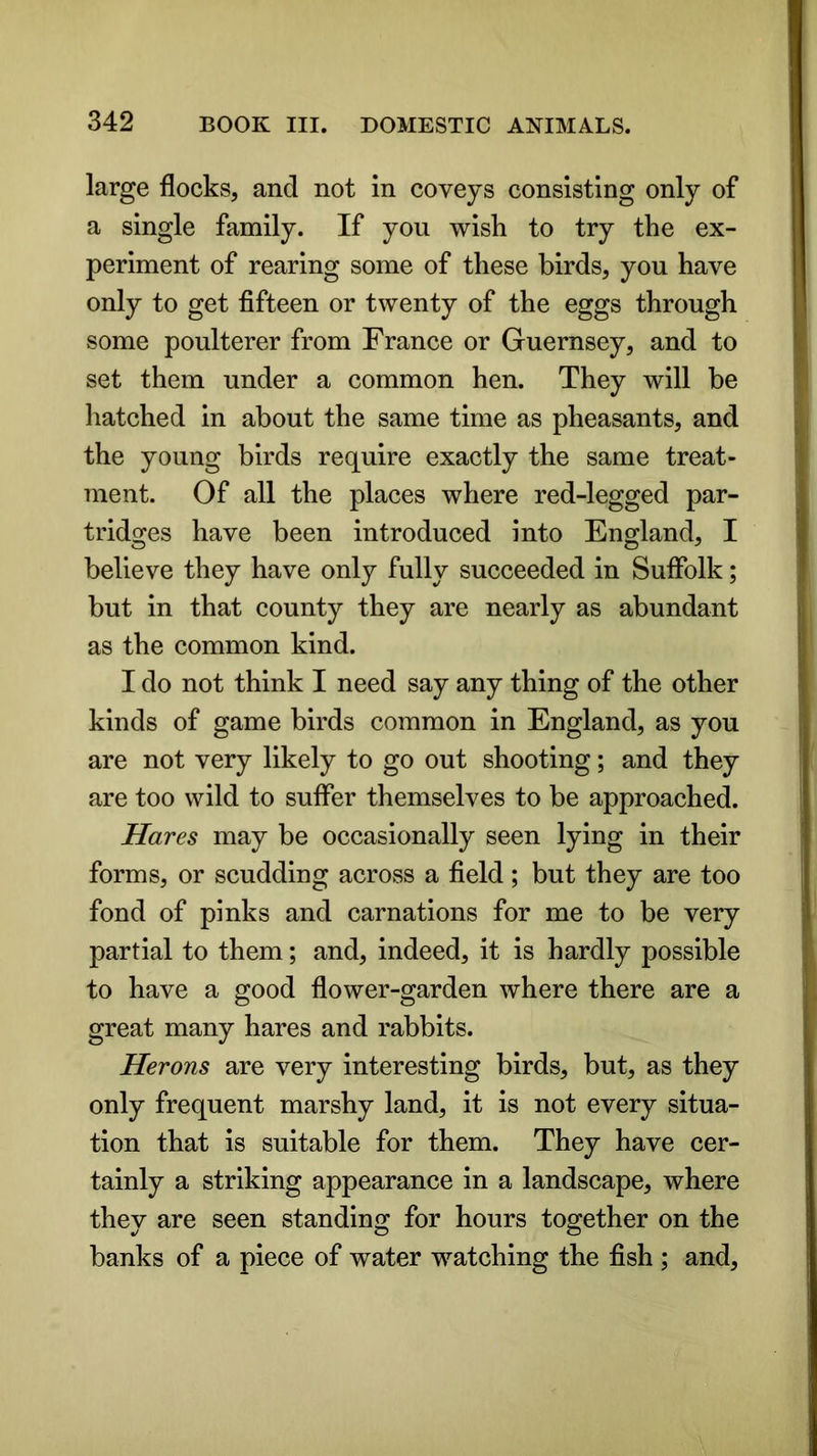 large flocks, and not in coveys consisting only of a single family. If you wish to try the ex- periment of rearing some of these birds, you have only to get fifteen or twenty of the eggs through some poulterer from France or Guernsey, and to set them under a common hen. They will be hatched in about the same time as pheasants, and the young birds require exactly the same treat- ment. Of all the places where red-legged par- tridges have been introduced into England, I believe they have only fully succeeded in Suffolk; but in that county they are nearly as abundant as the common kind. I do not think I need say any thing of the other kinds of game birds common in England, as you are not very likely to go out shooting; and they are too wild to suffer themselves to be approached. Hares may be occasionally seen lying in their forms, or scudding across a field; but they are too fond of pinks and carnations for me to be very partial to them; and, indeed, it is hardly possible to have a good flower-garden where there are a great many hares and rabbits. Herons are very interesting birds, but, as they only frequent marshy land, it is not every situa- tion that is suitable for them. They have cer- tainly a striking appearance in a landscape, where they are seen standing for hours together on the banks of a piece of water watching the fish ; and,
