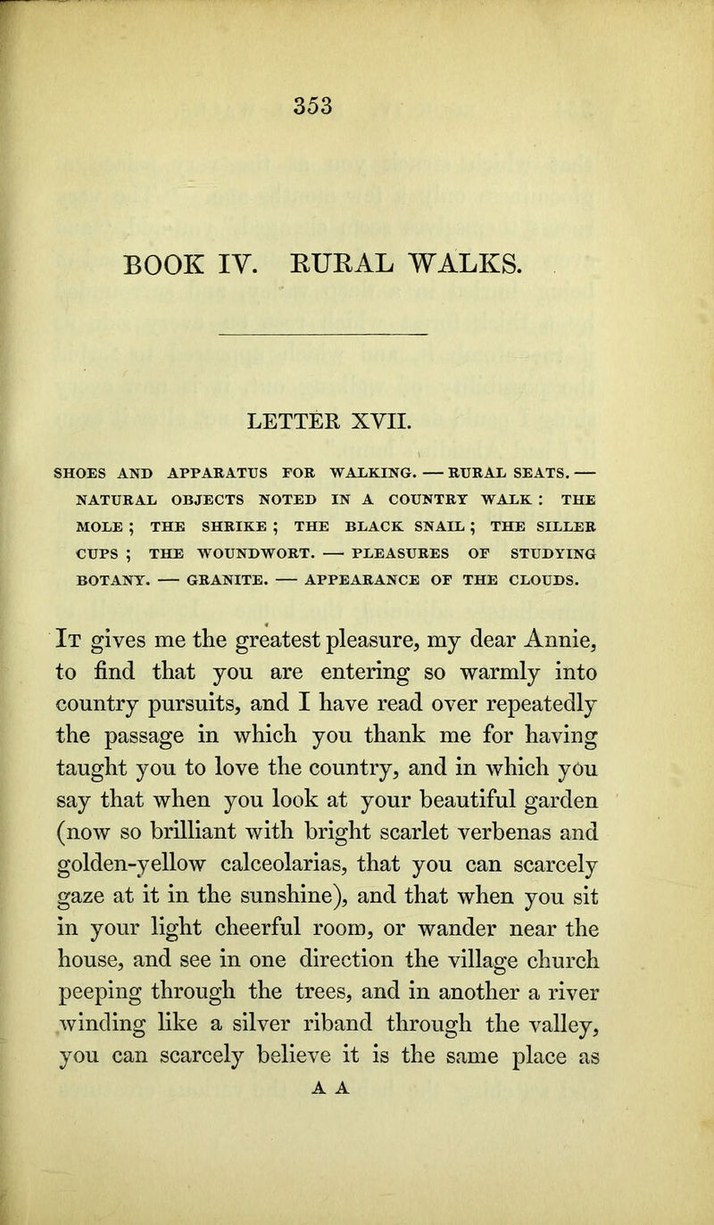 BOOK IV. RUKAL WALKS. LETTER XVII. SHOES AND APPARATUS FOR WALKING. — RURAL SEATS. NATURAL OBJECTS NOTED IN A COUNTRY WALK : THE MOLE ; THE SHRIKE ; THE BLACK SNAIL ; THE SILLER CUPS ; THE WOUNDWORT. PLEASURES OF STUDYING BOTANY. GRANITE. APPEARANCE OF THE CLOUDS. It gives me the greatest pleasure, my dear Annie, to find that you are entering so warmly into country pursuits, and I have read over repeatedly the passage in which you thank me for having taught you to love the country, and in which yOu say that when you look at your beautiful garden (now so brilliant with bright scarlet verbenas and golden-yellow calceolarias, that you can scarcely gaze at it in the sunshine), and that when you sit in your light cheerful room, or wander near the house, and see in one direction the village church peeping through the trees, and in another a river winding like a silver riband through the valley, you can scarcely believe it is the same place as A A