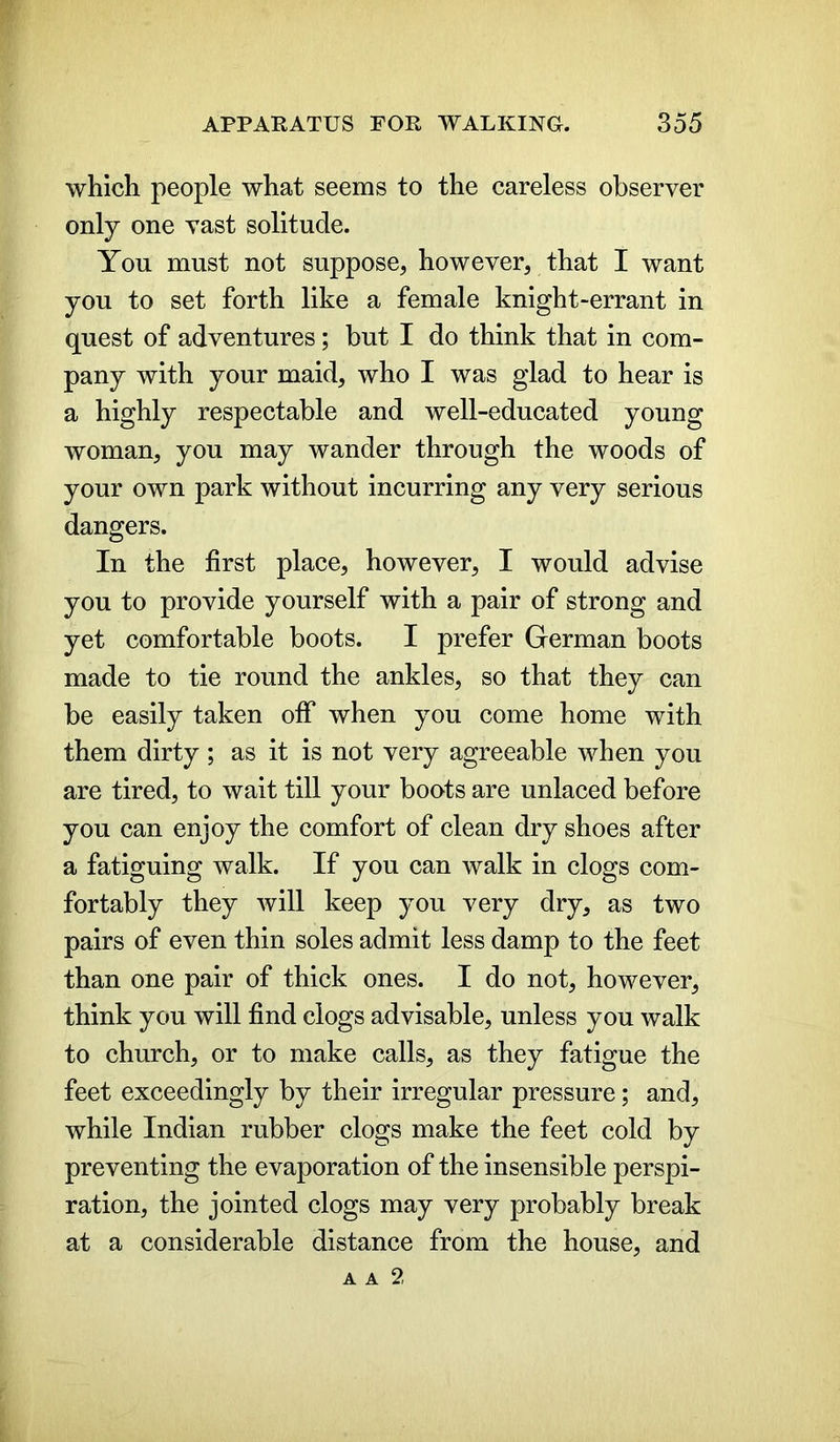 which people what seems to the careless observer only one vast solitude. You must not suppose, however, that I want you to set forth like a female knight-errant in quest of adventures; but I do think that in com- pany with your maid, who I was glad to hear is a highly respectable and well-educated young woman, you may wander through the woods of your own park without incurring any very serious dangers. In the first place, however, I would advise you to provide yourself with a pair of strong and yet comfortable boots. I prefer German boots made to tie round the ankles, so that they can be easily taken olf when you come home with them dirty ; as it is not very agreeable when you are tired, to wait till your boots are unlaced before you can enjoy the comfort of clean dry shoes after a fatiguing walk. If you can walk in clogs com- fortably they will keep you very dry, as two pairs of even thin soles admit less damp to the feet than one pair of thick ones. I do not, however, think you will find clogs advisable, unless you walk to church, or to make calls, as they fatigue the feet exceedingly by their irregular pressure; and, while Indian rubber clogs make the feet cold by preventing the evaporation of the insensible perspi- ration, the jointed clogs may very probably break at a considerable distance from the house, and