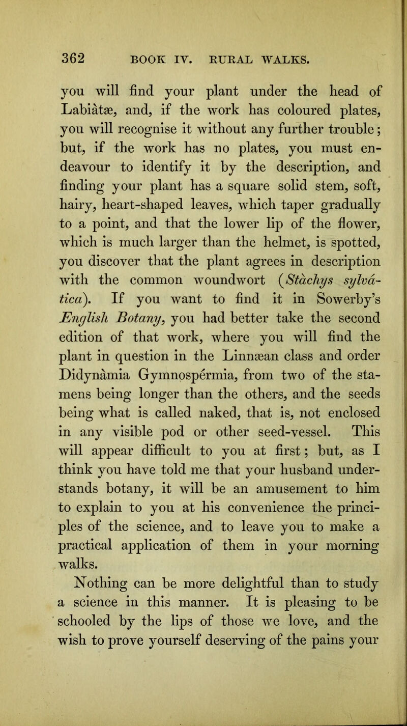 you will find your plant under the head of Labiatae, and, if the work has coloured plates, you will recognise it without any further trouble; but, if the work has no plates, you must en- deavour to identify it by the description, and finding your plant has a square solid stem, soft, hairy, heart-shaped leaves, which taper gradually to a point, and that the lower lip of the flower, which is much larger than the helmet, is spotted, you discover that the plant agrees in description with the common woundwort (Stachys sylva- tied). If you want to find it in Sowerby’s English Botany, you had better take the second edition of that work, where you will find the plant in question in the Linnaean class and order Didynamia Gymnospermia, from two of the sta- mens being longer than the others, and the seeds being what is called naked, that is, not enclosed in any visible pod or other seed-vessel. This will appear difficult to you at first; but, as I think you have told me that your husband under- stands botany, it will be an amusement to him to explain to you at his convenience the princi- ples of the science, and to leave you to make a practical application of them in your morning walks. Nothing can be more delightful than to study a science in this manner. It is pleasing to be schooled by the lips of those we love, and the wish to prove yourself deserving of the pains your