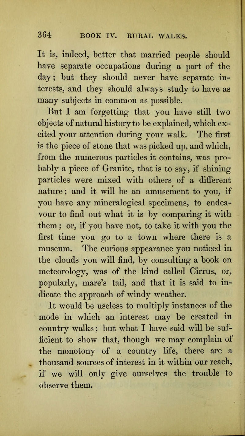 It is, indeed, better that married people should have separate occupations during a part of the day; but they should never have separate in- terests, and they should always study to have as many subjects in common as possible. But I am forgetting that you have still two objects of natural history to be explained, which ex- cited your attention during your walk. The first is the piece of stone that was picked up, and which, from the numerous particles it contains, was pro- bably a piece of Granite, that is to say, if shining particles were mixed with others of a different nature; and it will be an amusement to you, if you have any mineralogical specimens, to endea- vour to find out what it is by comparing it with them; or, if you have not, to take it with you the first time you go to a town where there is a museum. The curious appearance you noticed in the clouds you will find, by consulting a book on meteorology, was of the kind called Cirrus, or, popularly, mare’s tail, and that it is said to in- dicate the approach of windy weather. It would be useless to multiply instances of the mode in which an interest may be created in country walks: but what I have said will be suf- ficient to show that, though we may complain of the monotony of a country life, there are a , thousand sources of interest in it within our reach, if we will only give ourselves the trouble to observe them.