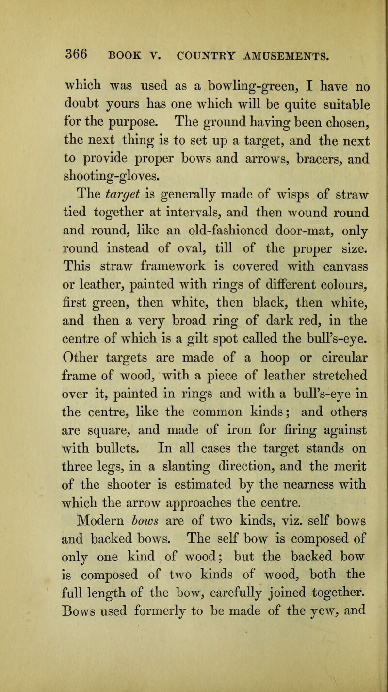 which was used as a bowling-green, I have no doubt yours has one which will be quite suitable for the purpose. The ground having been chosen, the next thing is to set up a target, and the next to provide proper bows and arrows, bracers, and shooting-gloves. The target is generally made of wisps of straw tied together at intervals, and then wound round and round, like an old-fashioned door-mat, only round instead of oval, till of the proper size. This straw framework is covered with canvass or leather, painted with rings of different colours, first green, then white, then black, then white, and then a very broad ring of dark red, in the centre of which is a gilt spot called the bull’s-eye. Other targets are made of a hoop or circular frame of wood, with a piece of leather stretched over it, painted in rings and with a bull’s-eye in the centre, like the common kinds; and others are square, and made of iron for firing against with bullets. In all cases the target stands on three legs, in a slanting direction, and the merit of the shooter is estimated by the nearness with which the arrow approaches the centre. Modern bows are of two kinds, viz. self bows and backed bows. The self bow is composed of only one kind of wood; but the backed bow is composed of two kinds of wood, both the full length of the bow, carefully joined together. Bows used formerly to be made of the yew, and