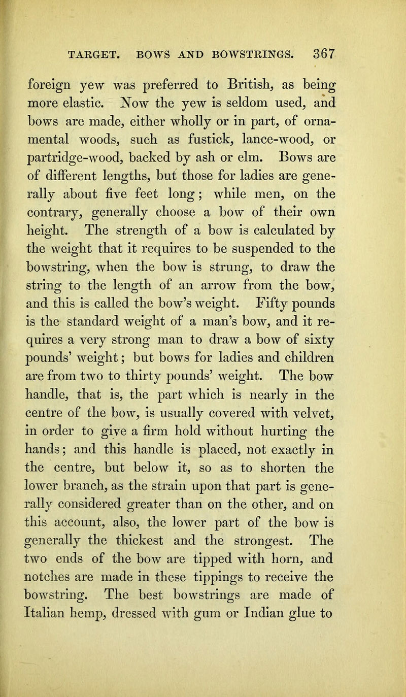 foreign yew was preferred to British, as being more elastic. Now the yew is seldom used, and bows are made, either wholly or in part, of orna- mental woods, such as fustick, lance-wood, or partridge-wood, backed by ash or elm. Bows are of different lengths, but those for ladies are gene- rally about five feet long; while men, on the contrary, generally choose a bow of their own height. The strength of a bow is calculated by the weight that it requires to be suspended to the bowstring, when the bow is strung, to draw the string to the length of an arrow from the bow, and this is called the bow’s weight. Fifty pounds is the standard weight of a man’s bow, and it re- quires a very strong man to draw a bow of sixty pounds’ weight; but bows for ladies and children are from two to thirty pounds’ weight. The bow handle, that is, the part which is nearly in the centre of the bow, is usually covered with velvet, in order to give a firm hold without hurting the hands; and this handle is placed, not exactly in the centre, but below it, so as to shorten the lower branch, as the strain upon that part is gene- rally considered greater than on the other, and on this account, also, the lower part of the bow is generally the thickest and the strongest. The two ends of the bow are tipped with horn, and notches are made in these tippings to receive the bowstring. The best bowstrings are made of Italian hemp, dressed with gum or Indian glue to