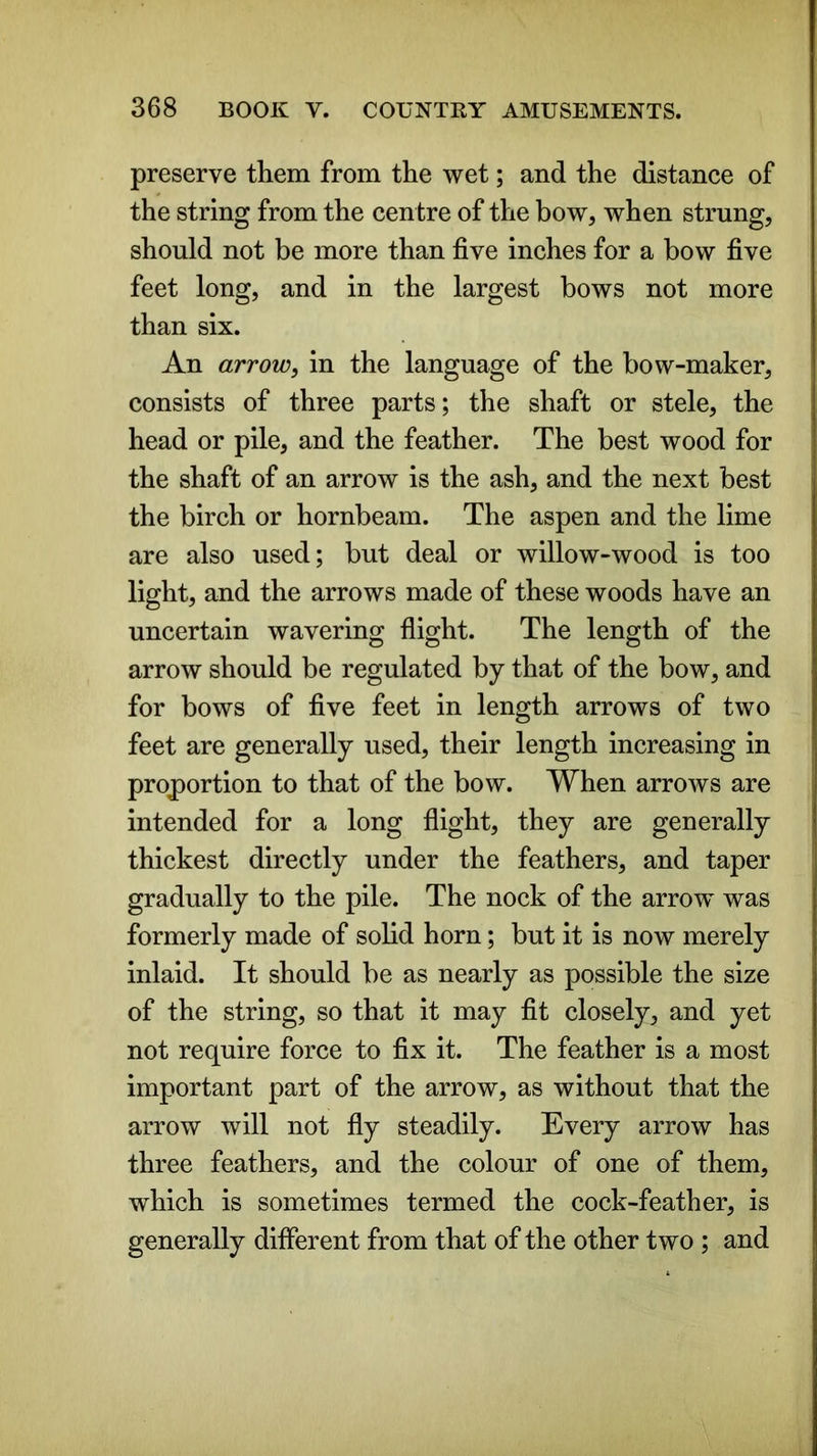 preserve them from the wet; and the distance of the string from the centre of the bow, when strung, should not be more than five inches for a bow five feet long, and in the largest bows not more than six. An arrow, in the language of the bow-maker, consists of three parts; the shaft or stele, the head or pile, and the feather. The best wood for the shaft of an arrow is the ash, and the next best the birch or hornbeam. The aspen and the lime are also used; but deal or willow-wood is too light, and the arrows made of these woods have an uncertain wavering flight. The length of the arrow should be regulated by that of the bow, and for bows of five feet in length arrows of two feet are generally used, their length increasing in proportion to that of the bow. When arrows are intended for a long flight, they are generally thickest directly under the feathers, and taper gradually to the pile. The nock of the arrow was formerly made of solid horn; but it is now merely inlaid. It should be as nearly as possible the size of the string, so that it may fit closely, and yet not require force to fix it. The feather is a most important part of the arrow, as without that the arrow will not fly steadily. Every arrow has three feathers, and the colour of one of them, which is sometimes termed the cock-feather, is generally different from that of the other two ; and