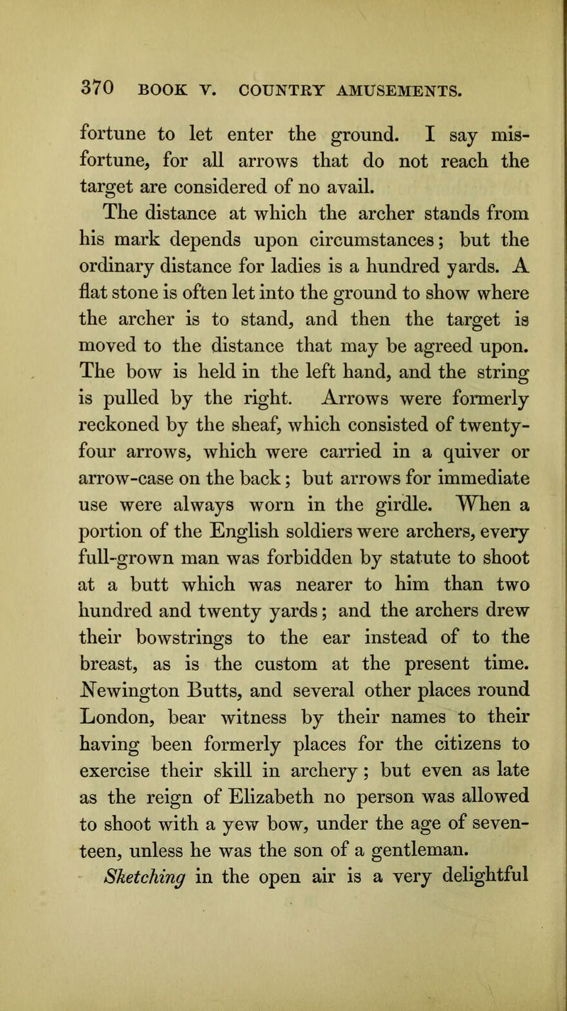 fortune to let enter the ground. I say mis- fortune, for all arrows that do not reach the target are considered of no avail. The distance at which the archer stands from his mark depends upon circumstances; but the ordinary distance for ladies is a hundred yards. A flat stone is often let into the ground to show where the archer is to stand, and then the target is moved to the distance that may be agreed upon. The bow is held in the left hand, and the string is pulled by the right. Arrows were formerly reckoned by the sheaf, which consisted of twenty- four arrows, which were carried in a quiver or arrow-case on the back; but arrows for immediate use were always worn in the girdle. When a portion of the English soldiers were archers, every full-grown man was forbidden by statute to shoot at a butt which was nearer to him than two hundred and twenty yards; and the archers drew their bowstrings to the ear instead of to the breast, as is the custom at the present time. Newington Butts, and several other places round London, bear witness by their names to their having been formerly places for the citizens to exercise their skill in archery; but even as late as the reign of Elizabeth no person was allowed to shoot with a yew bow, under the age of seven- teen, unless he was the son of a gentleman. Sketching in the open air is a very delightful