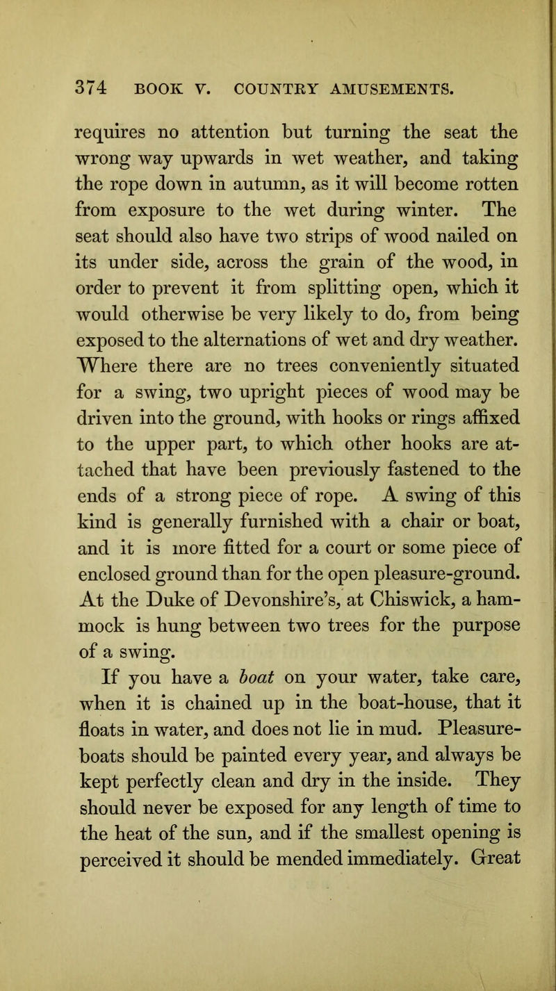 requires no attention but turning the seat the wrong way upwards in wet weather, and taking the rope down in autumn, as it will become rotten from exposure to the wet during winter. The seat should also have two strips of wood nailed on its under side, across the grain of the wood, in order to prevent it from splitting open, which it would otherwise be very likely to do, from being exposed to the alternations of wet and dry weather. Where there are no trees conveniently situated for a swing, two upright pieces of wood may be driven into the ground, with hooks or rings affixed to the upper part, to which other hooks are at- tached that have been previously fastened to the ends of a strong piece of rope. A swing of this kind is generally furnished with a chair or boat, and it is more fitted for a court or some piece of enclosed ground than for the open pleasure-ground. At the Duke of Devonshire’s, at Chiswick, a ham- mock is hung between two trees for the purpose of a swing. If you have a boat on your water, take care, when it is chained up in the boat-house, that it floats in water, and does not lie in mud. Pleasure- boats should be painted every year, and always be kept perfectly clean and dry in the inside. They should never be exposed for any length of time to the heat of the sun, and if the smallest opening is perceived it should be mended immediately. Great