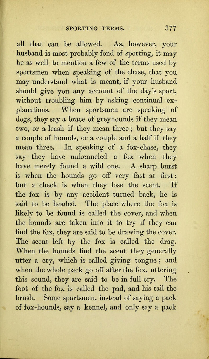 all that can be allowed. As, however, your husband is most probably fond of sporting, it may be as well to mention a few of the terms used by sportsmen when speaking of the chase, that you may understand what is meant, if your husband should give you any account of the day’s sport, without troubling him by asking continual ex- planations. When sportsmen are speaking of dogs, they say a brace of greyhounds if they mean two, or a leash if they mean three; but they say a couple of hounds, or a couple and a half if they mean three. In speaking of a fox-chase, they say they have unkenneled a fox when they have merely found a wild one. A sharp burst is when the hounds go off very fast at first; but a check is when they lose the scent. If the fox is by any accident turned back, he is said to be headed. The place where the fox is likely to be found is called the cover, and when the hounds are taken into it to try if they can find the fox, they are said to be drawing the cover. The scent left by the fox is called the drag. When the hounds find the scent they generally utter a cry, which is called giving tongue; and when the whole pack go off after the fox, uttering this sound, they are said to be in full cry. The foot of the fox is called the pad, and his tail the brush. Some sportsmen, instead of saying a pack of fox-hounds, say a kennel, and only say a pack