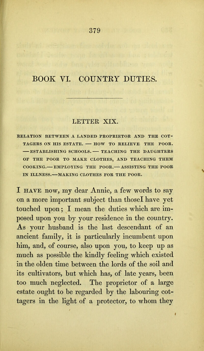 BOOK VI. COUNTRY DUTIES. LETTER XIX. RELATION BETWEEN A LANDED PROPRIETOR AND THE COT- TAGERS ON HIS ESTATE. HOW TO RELIEVE THE POOR. ESTABLISHING SCHOOLS. TEACHING THE DAUGHTERS OP THE POOR TO MAKE CLOTHES, AND TEACHING THEM COOKING.— EMPLOYING THE POOR. ASSISTING THE POOR IN ILLNESS.—MAKING CLOTHES FOR THE POOR. I have now, my dear Annie, a few words to say on a more important subject than thosel have yet touched upon; I mean the duties which are im- posed upon you by your residence in the country. As your husband is the last descendant of an ancient family, it is particularly incumbent upon him, and, of course, also upon you, to keep up as much as possible the kindly feeling which existed in the olden time between the lords of the soil and its cultivators, but which has, of late years, been too much neglected. The proprietor of a large estate ought to be regarded by the labouring cot- tagers in the light of a protector, to whom they