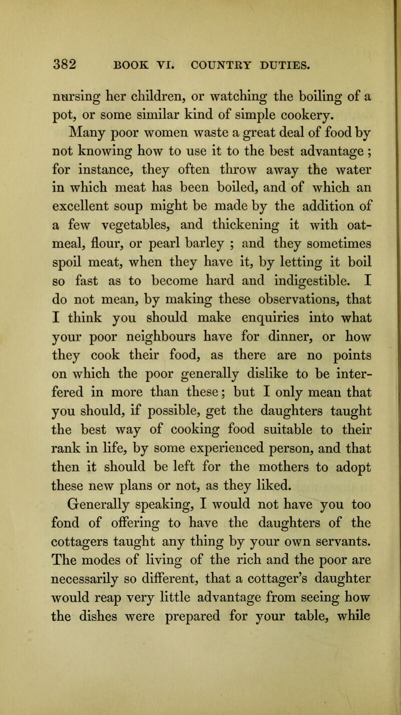 nursing her children, or watching the boiling of a pot, or some similar kind of simple cookery. Many poor women waste a great deal of food by not knowing how to use it to the best advantage ; for instance, they often throw away the water in which meat has been boiled, and of which an excellent soup might be made by the addition of a few vegetables, and thickening it with oat- meal, flour, or pearl barley ; and they sometimes spoil meat, when they have it, by letting it boil so fast as to become hard and indigestible. I do not mean, by making these observations, that I think you should make enquiries into what your poor neighbours have for dinner, or how they cook their food, as there are no points on which the poor generally dislike to be inter- fered in more than these; but I only mean that you should, if possible, get the daughters taught the best way of cooking food suitable to their rank in life, by some experienced person, and that then it should be left for the mothers to adopt these new plans or not, as they liked. Generally speaking, I would not have you too fond of offering to have the daughters of the cottagers taught any thing by your own servants. The modes of living of the rich and the poor are necessarily so different, that a cottager’s daughter would reap very little advantage from seeing how the dishes were prepared for your table, while