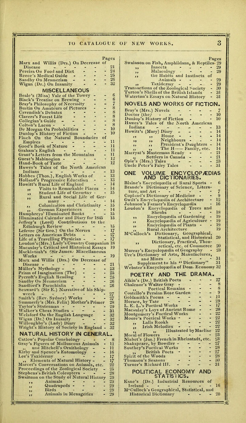 M- Pages Marx and Willis (Drs.) On Decrease of Disease ------ 21 Pereira On Food and Diet - - - 24 Reece’s Medical Guide - * - - 25 Sandby On Mesmerism - - - - 2G Wigan (Dr.) On Insanity - - - 32 MISCELLANEOUS Beale’s (Miss) Vale of the Towey - - 6 Black’s Treatise on Brewing 6 Bray’s Philosophy of Necessity - - 7 Burtin On Amateurs of Pictures - - 8 Cavendish’s Debates .... 8 Clavers’s Forest Life - - - - 8 Collegian’s Guide ----- S Colton’s Lacon ------ 8 De Morgan On Probabilities - - - 10 Dunlop’s History of Fiction - - - 10 Finch On the Natural Boundaries of Empires ------ 11 Good’s Book of Nature - - - - 11 Graham’s English - - - - - 11 Grant’s Letters from the Mountains - 11 Guest’s Mabinogion ----- 12 Hand-Book of Taste - - 12 Hawes’s Tales of the North American Indians ------ 13 Hobbes (Thos.), English Works of - 13 Holland’s Progressive Education * - 13 Howitt’s Rural Life of England - - 14 ,, Visits to Remarkable Places - 14 ,, Student-Life of Gennflny - - 15 ,, Rural and Social Life of Ger- many 14 ,, Colonization and Christianity - 15 ,, -German Experiences - - 14 Humphreys’ Illuminated Books - - 15 Illuminated Calendar and Diary for 1845 15 Jeffrey’s (Lord) Contributions to the Edinburgh Review - - - - 15 Lefevre (Sir Geo.) On the Nerves - 17 Letters on American Debts - - - 27 Life of a Travelling Physician - - - 17 Loudon’s(Mrs.) Lady’s Country Companion 18 Macaulay’s Critical and Historical Essays 19 Mackintosh’s tSirJamesv Miscellaneous Works - - - - - - 19 Marx and Willis (Drs.) On Decrease of Disease -------21 Muller’s Mythology ----- 23 Prism of Imagination (The) - - - 25 Pycroft’s English Reading - - - 25 Sandby On Mesmerism - - - - 26 Sandford’s Paroeliialia - - - - 26 Seaward’s (Sir E.) Narrative of his Ship- wreck ------- 27 Smith’s (Rev. Sydney) Works - - 27 Summerly’s (Mrs. Felix) Mother’s Primer 28 Taylor’s Statesman - - - - - 29 Walker’s Chess Studies - - - - 31 Welsford On the English Language - 32 Wigan (Dr.) On Insanity - - - 32 Willoughby’s (Lady) Diary - - - 32 Wright's History of Society in England - 32 NATURAL HISTORY IN GENERAL. Catlow’s Popular Coneliology - - - 8 Gray’s Figures of Molluscous Animals - 11 ,, and Mitchell’s Ornithology - - 11 Kirby and Spence’s Entomology - - 16 Lee’s Taxidermy - - - - 17 ,, Elements of Natural History - - 17 Marcet’s Conversations on Animals, etc. 22 Proceedings of the Zoological Society - 25 Stephens’s British Coleoptera - - - 28 Swainson on the Study of Natural History 29 ,, Animals - - - - 29 ,, Quadrupeds - - - - 29 ,, Birds - - - - 29 ,, Animals ill Menageries - 29 Pages Swainson on Fish, Amphibians, & Reptiles. 29 ,, Insects - - - - 29 ,, Malacology • - - - 29 ,, the Habits and Instincts of Animals - - - - 29 ,, Taxidermy - - - - 29 Transactions of the Zoological Society - 30 Turton’s Shells of the British Islands - 31 Waterton’s Essays on Natural History - 31 NOVELS AND WORKS OF FICTION. Bray’s (Mrs.) Novels 7 Doctor (they ------ 10 Dunlop’s History of Fiction - - 10 Hawes’s Tales of the North American Indians ------ 13 Howitt’s (Mary) Diary - 14 ,, ,, Home - - - - 14 ,, ,, Neighbours - - - 14 ,, ,, President’s Daughters - 14 „ ,, The H Family, etc. 14 Mairyat’s Masterman Ready - - - 21 ,, Settlers in Canada - - - 21 Opie’s (Mrs.) Tales - 23 Uncle Peter’s Fairy Tales - - - 31 ONE VOLUME ENCYCLOPAEDIAS AND DICTIONARIES. Blaine’s Encyclopaedia of Rural Sports - 6 Braude’s Dictionary of Science, Litera- ture, and Art ------ 7 Copland’s Dictionary of Medicine - - 9 Gwilt’s Encyclopajdia of Architecture - 12 Johnson’s Farmer’s Encyclopaedia - 16 Loudon’s Encyclopaedia of Trees and Shrubs - - - - 18 ,, Encyclopaedia of Gardening - 19 „ Encyclopaedia of Agriculture - 19 ,, Encyclopaedia of Plants - - 19 ,, Rural Architecture 19 M'Culloch’s Dictionary, Geographical, Statistical, and Historical 20 ,, Dictionary, Practical, Theo- retical, etc. of Commerce 20 Murray’s Encyclopaedia of Geography - 23 Ure’s Dictionary of Arts, Manufactures, and Mines - - - 31 ,, Supplement to his “Dictionary” 31 Webster’s Encyclopaedia of Dom. Economy 32 POETRY AND THE DRAMA. Aikin’s (Dr.) British Poets - - - 27 Chalenor’s Walter Gray - - - 8 ,, Poetical Remains ... 8 Costello’s Persian Rose Garden - - 9 Goldsmith’s Poems ----- 11 Horace, by Tate - - - - - 29 L. E. L.’s Poetical Works - - 17 Macaulay’s Lays of Ancient Rome - - 20 Montgomery’s Poetical Works - - 22 Moore’s Poetical Works - - - - 22 ,, Lalla Rookh - - - - 22 ,, Irish Melodies - - - - 22 ,, ,, Illustrated by Maclise 22 Moral of Flowers ----- 23 Nisbet’s (Jas.) French in Rheinstadt, etc. 23 Shakspeare, by Bowdler - - - - 27 Southey’s Poetical Works - - - 28 ,, British Poets - - - - 27 Spirit of the Woods - - - 28 Thomson’s Seasons - - - - 30 Turner’s Richard III. - - - - 31 POLITICAL ECONOMY AND STATIST ICS. Kane’s (Dr.) Industrial Resources of Ireland ------- 16 M'Culloch’s Geographical, Statistical, and Historical Dictionary - - - 20