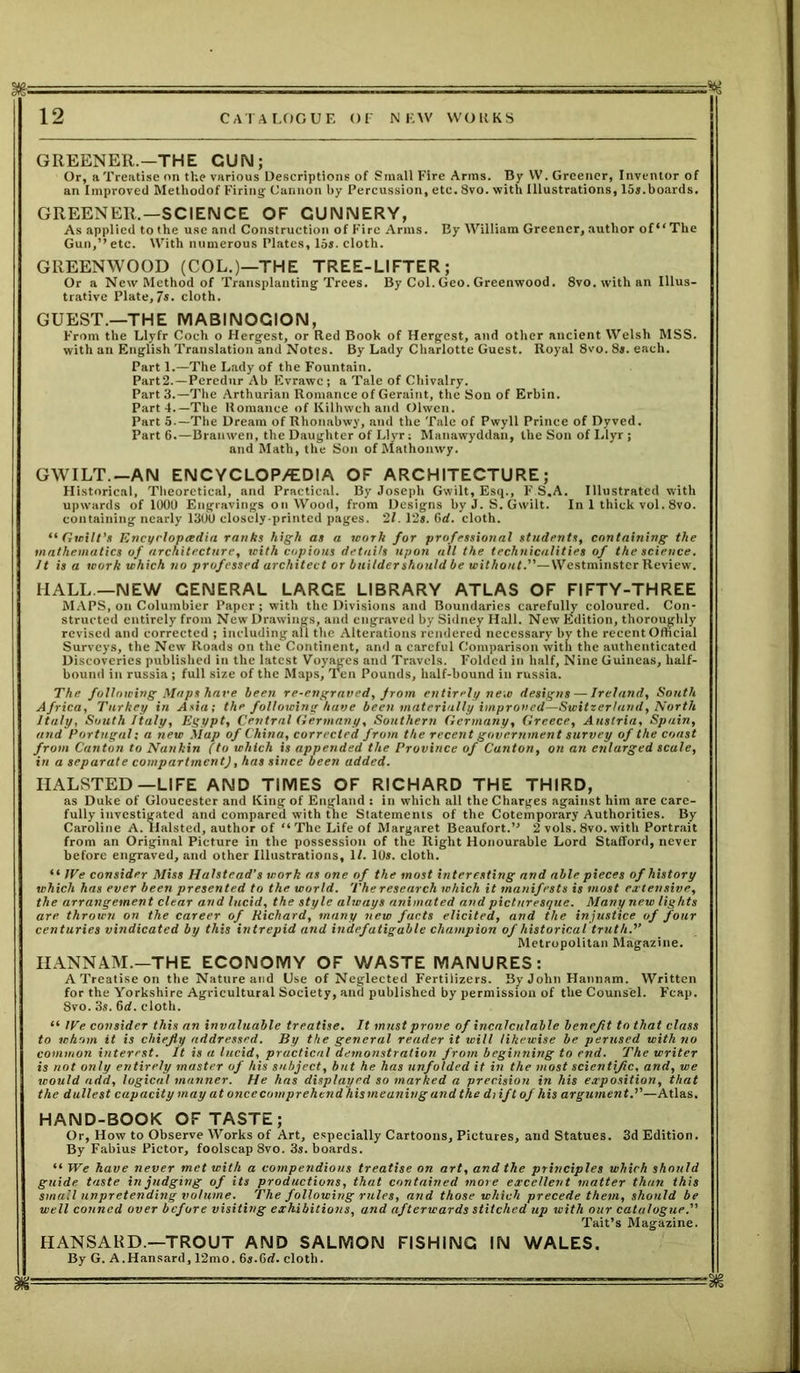 GREENER.—THE GUN; Or, a Treatise on the various Descriptions of Small Fire Arms. By VV. Greener, Inventor of an Improved Methodof Firing Cannon by Percussion, etc. 8vo. with Illustrations, 15*.boards. GREENER.—SCIENCE OF GUNNERY, As applied to the use and Construction of Fire Arms. By William Greener, author of “The Gun,” etc. With numerous Plates, 15*. cloth. GREENWOOD (COL.)—THE TREE-LIFTER; Or a New Method of Transplanting Trees. By Col.Geo.Greenwood. 8vo. with an Illus- trative Plate,7*. cloth. GUEST.—THE MABINOCION, From the Llyfr Coch o Hergest, or Red Book of Hergest, and other ancient Welsh MSS. with an English Translation and Notes. By Lady Charlotte Guest. Royal 8vo. 8*. each. Part 1.—The Lady of the Fountain. Part2.—Percdur Ab Evrawc ; a Tale of Chivalry. Part 3.—The Arthurian Romance of Geraint, the Son of Erbin. Part!.—The Romance of Kilhwch and Olwen. Part 5.—The Dream of Rhonabwy, and the Tale of Pwyll Prince of Dyved. Part 6.—Branwen, the Daughter of Llyr: Manawyddan, the Son of Llyr ; and Math, the Son of Mathonwy. GWILT.-AN ENCYCLOP/EDIA OF ARCHITECTURE; Historical, Theoretical, and Practical. By Joseph Gwilt, Esq., F S.A. Illustrated with upwards of 1000 Engravings on Wood, from Designs by J. S. Gwilt. In 1 thick vol. 8vo. containing nearly 1300 closely-printed pages. '21. 12*. 6rf. cloth. “Gwilt’s Encyclopaedia ranks high as a work for professional students, containing the mathematics of architecture, with copious details upon all the technicalities of the science. It is a work which no professed architect or builder should be without.—Westminster Review. HALL—NEW GENERAL LARGE LIBRARY ATLAS OF FIFTY-THREE MAPS, on Columbier Paper ; with the Divisions and Boundaries carefully coloured. Con- structed entirely from New Drawings, and engraved by Sidney Hall. New Edition, thoroughly revised and corrected ; including all the Alterations rendered necessary by the recent Official Surveys, the New Roads on the Continent, and a careful Comparison with the authenticated Discoveries published in the latest Voyages and Travels. Folded in half, Nine Guineas, half- bound in russia; full size of the Maps, Ten Pounds, half-bound in russia. The following Maps have been re-engraved, from entirely new designs — Ireland, South Africa, Turkey in Asia; the following have been materially improved—Switzerland, North Italy, South Italy, Egypt, Central Germany, Southern Germany, Greece, Austria, Spain, and Portugal: a new Map of China, corrected from the recent government survey of the coast from Canton to Nankin (to which is appended the Province of Canton, on an enlarged scale, in a separate compartment), has since been added. HALSTED—LIFE AND TIMES OF RICHARD THE THIRD, as Duke of Gloucester and King of England : in which all the Charges against him are care- fully investigated and compared with the Statements of the Cotemporary Authorities. By Caroline A. Halsted, author of “ The Life of Margaret Beaufort.” 2 vols. 8vo. with Portrait from an Original Picture in the possession of the Right Honourable Lord Stafford, never before engraved, and other Illustrations, 1/. 10*. cloth. “ IVe consider Miss Halstead's work as one of the most interesting and able pieces of history which has ever been presented to the world. The research which it manifests is most extensive, the arrangement clear and lucid, the style always animated and picturesque. Many new lights are. thrown on the career of Richard, many new facts elicited, and the injustice of four centuries vindicated by this intrepid and indefatigable champion of historical truth)’ Metropolitan Magazine. HANNAM.-THE ECONOMY OF WASTE MANURES: A Treatise on the Nature and Use of Neglected Fertilizers. By John Hannam. Written for the Yorkshire Agricultural Society, ana published by permission of the Counsel. Feap. 8vo. 3s. 6d. cloth. “ We consider this an invaluable treatise. It must prove of incalculable benefit to that class to whom it is chiefly addressed. By the general reader it will likewise be perused with no common interest. It is a lucid, practical demonstration from beginning to end. The writer is not only entirely master of his subject, but he has unfolded it in the most scientific, and, we would add, logical manner. He has displayed so marked a precision in his exposition, that the dullest capacity may at once comprehend his meaning and the diiftof his argument.”—Atlas. HAND-BOOK OF TASTE; Or, How to Observe Works of Art, especially Cartoons, Pictures, and Statues. 3d Edition. By Fabius Pictor, foolscap 8vo. 3*. boards. “ We have never met with a compendious treatise on art, and the principles which should guide taste in judging of its productions, that contained more excellent matter than this small unpretending volume. The following rules, and those which precede them, should be well conned over before visiting exhibitions, and afterwards stitched up with our catalogue. Tait’s Magazine. HANSARD.—TROUT AND SALMON FISHING IN WALES. By G. A.Hansard, 12mo. 6*.6<f. cloth. m — 1 • - - —— ■■ ■■•-sii