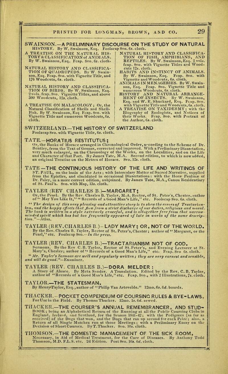 SWAINSON.—A PRELIMINARY DISCOURSE ON THE STUDY OF NATURAL HISTORY. By W. Swainson, Esq. Foolscap 8vo. 6s. cloth. A TREATISE ON THE NATURAL HIS- TORY& CLASSIFICATION of ANIMALS. By W. Swainson,Esq. Fcap. 8vo. 6s. cloth. NATURAL HISTORY AND CLASSIFICA- TION OF QUADRUPEDS. By W. Swain- son, Esq. Fcap. 8vo. with Vignette Title, and 176 Woodcuts, 6s. cloth. NATURAL HISTORY AND CLASSIFICA- TION OF BIRDS. By W. Swainson, Esq. 2 vols. fcap. 8vo. Vignette Titles, and above 300 Woodcuts, 12s. cloth. A TREATISE ON MALACOLOGY ; Or, the Natural Classification of Shells and Shell- Fish. By W. Swainson, Esq F’cap. 8vo. with Vignette Title and numerous Woodcuts, 6s. cloth. NATURAL HISTORY AND CLASSIFICA- TION OF FISH, AMPHIBIANS, AND REPTILES. By W. Swainson, Esq. 2 vols. fcap. 8vo. with Vignette Titles and Wood- cuts 12s. cloth. HABITS AND INSTINCT OF ANIMALS. By W. Swainson, Esq. F’cap. 8vo. with Vignette and Woodcuts, 6s. cloth. ANIMALS IN MENAGERIES. ByW. Swain- son, Esq. Fcap. 8vo. Vignette Title and numerous Woodcuts, 6s. cloth. HISTORY AND NATURAL ARRANGE- MENT OF INSECTS., By W. Swainson, Esq. and W. E.Shuckard, Esq. Fcap. 8vo. with Vignette Title and Woodcuts, 6s. cloth. A TREATISE ON TAXIDERMY; with the Biography of Zoologists, and Notices of their YVorks. Fcap. 8vo. with Portrait of the Author, 6s. cloth. SWITZERLAND.—THE HISTORY OF SWITZERLAND Foolscap 8vo. with Vignette Title, 6s. cloth. TATE.-HORATIUS RESTITUTUS; Or, the Books of Horace arranged in Chronological Order, according to the Scheme of Dr. Bentley, from the Text of Gesuer, corrected and improved. With a Preliminary Dissertation, very much enlarged, on the Chronology of the Works, on the Localities, and on the Life and Character of that Poet. By James Tate, M.A. Second edition, to which is now added, an original Treatise on the Metres of Horace. 8vo. 12s. cloth. TATE —THE CONTINUOUS HISTORY OF THE LIFE AND WRITINCS OF ST. PAUL, on the basis of the Acts ; with Intercalary Matter of Sacred Narrative, supplied from the Epistles, and elucidated in occasional Dissertations: with the Horsp Paulinse of Dr. Paley, in a more correct edition, subjoined. By James Tate, M.A., Canon Residentiary of St. Paul’s. 8vo. with Map, 13s. cloth. TAYLER (REV CHARLES B.}—MARGARET; Or, the Pearl. By the Rev. Charles B. Tayler, M.A. Rector, of St. Peter’s, Chester, author of May You Like It,” “ Records of a Good Man’s Life,” etc. F'oolscap 8vo. 6s. cloth. “ The design of this very pleasing and attractive story is to shew the errors of Tractarian- ism, and the happy effects that flora from a strict discharge of our duties, religious and moral. The book is written in a style extremely graceful, and is altogether free from that narrow- minded spirit which has but too frequently appeared of late in works of the same descrip- tion.—Atlas. TAYLER (REV,CHARLES B.)- LADY MARY; OR, NOT OF THE WORLD. By the Rev. Charles B. Tayler, Rector of St. Peter’s,Chester; author of “Margaret, or the Pearl,” etc. Foolscap 8vo.—In the press. TAYLER (REV. CHARLES B.)—TRACTARIANISM NOT OF COD. Sermons. By the Rev C.B. Tayler, Rector of St. Peter’s, and Evening Lecturer at St. Mary’s, Chester; author of “ Records of a Good Man’s Life,” etc. Fcap. 8vo 6s. cloth. “ Mr. Tayler's Sermons are well and popularly written ; they are very earnest and sensible, and will do good.—Examiner. TAYLER (REV. CHARLES B.)-DORA MELDER : A Story of Alsace. By Meta Sander. A Translation. Edited by the Rev. C. B. Tayler, author of “Records of a Good Man’s Life,”etc. F'cap. 8vo., with 2 Illustrations,7s. cloth. TAYLOR.—THE STATESMAN. By HenryxTaylor, Esq.,author of “Philip Van Artevelde.” 12mo. 6s. 6rf. boards. THACKER.- POCKET COMPENDIUM OF COURSING RULES & BYE- LAWS, ForUsein the Field. By Thomas Thacker. 12mo. Is. 6d. sewed. THACKER.—THE COURSER’S ANNUAL REMEMBRANCER, AND STUD- BOOK; being an Alphabetical Return of the Running at all the Public Coursing Clubs in England, Ireland, and Scotland, for the Season 1841-42; with the Pedigrees (as far as received) of the Dogs that won, and the Dogs that ran up second for each Prize; also, a Return of all Single Matches run at those Meetings ; with a Preliminary PIssay on the Decision of Short Courses. ByT.Thacker. 8vo. 10s. cloth. THOMSON.—THE DOMESTIC MANAGEMENT OF THE SICK ROOM, Necessary, in Aid of Medical Treatment, for the Cure of Diseases. By Anthony Todd Thomson, M.D. F’.L.S. etc. 2d Edition. Post 8vo. 10s. 6rf. cloth.