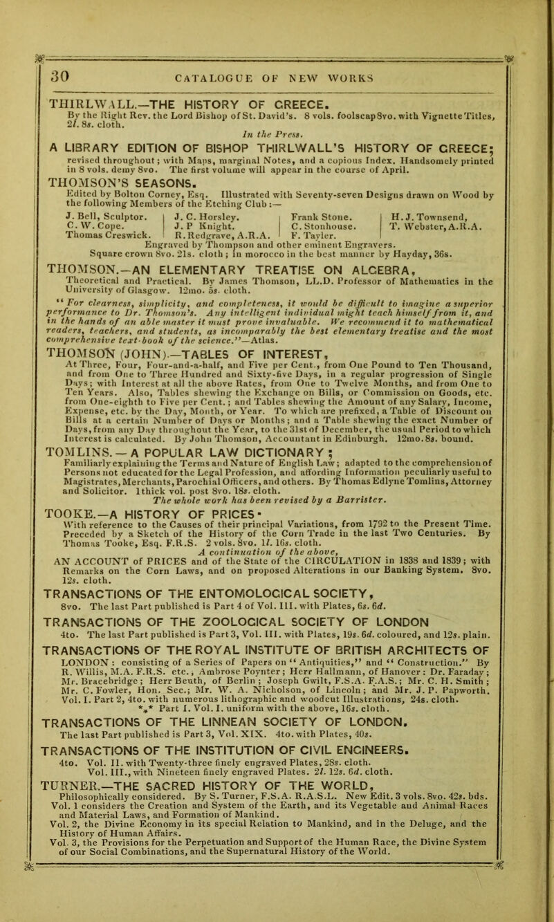 THIRLWALL.—THE HISTORY OF CREECE. By the Right Rev. the Lord Bishop of St. David’s. 8 vols. foolscapSvo. with Vignette Titles, 21. 8s. cloth. In the Press. A LIBRARY EDITION OF BISHOP THIRLWALL’S HISTORY OF CREECE; revised throughout; with Maps, marginal Notes, and a copious Index. Handsomely printed in 8 vols. demy 8vo. The first volume will appear in the course of April. THOMSON’S SEASONS. Edited by Bolton Corney, Esq. Illustrated with Seventy-seven Designs drawn on Wood by the following Members of the Etching Club J. Bell, Sculptor. | J. C. Horsley. i Frank Stone. I H. J. Townsend, C.W.Cope. I J. P Knight. C.Stonhouse. T. Webster, A.R.A. Thomas Creswick. R. Redgrave, A.R.A. I F. Tayler. Engraved by Thompson and other eminent Engravers. Square crown 8vo. 21s. cloth ; in morocco in the best manner by Hayday, 36s. THOMSON.-AN ELEMENTARY TREATISE ON ALCEBRA, Theoretical and Practical. By James Thomson, LL.D. Professor of Mathematics in the University of Glasgow. 12ino. os- cloth. “For clearness, simplicity, and completeness, it would be difficult to imagine a superior performance to Dr. Thomson’s. Any intelligent individual might teach himself from it, and in the hands of an able master it must prove invaluable. We recommend it to mathematical readers, teachers, and students, as incomparably the best elementary treatise and the most comprehensive text-book of the science.”—Atlas. THOMSON (JOHN).—TABLES OF INTEREST, At Three, Four, Four-and-a-half, and Five per Cent., from One Pound to Ten Thousand, and from One to Three Hundred and Sixty-five Days, in a regular progression of Single Days; with Interest at all the above Rates, from One to Twelve Months, and from One to Ten Years. Also, Tables shewing the Exchange on Bills, or Commission on Goods, etc. from One-eighth to Five per Cent.; and Tables shewing the Amount of any Salary, Income, Expense, etc. by the Day, Month, or Year. To which are prefixed, a Table of Discount on Bills at a certain Number of Days or Months; and a Table shewing the exact Number of Days,from any Day throughout the Year, to theSlstof December, the usual Period to which Interest is calculated. By John Thomson, Accountant in Edinburgh. 12mo.8s. bound. TOMLINS. —A POPULAR LAW DICTIONARY; Familiarly explaining the Terms and Nature of English Law; adapted to the comprehension of Persons not educated for the Legal Profession, and affording Information peculiarly useful to Magistrates, Merchants, Parochial Officers, and others. By Thomas Edlyne Tomlins, Attorney and Solicitor. 1 thick vol. post 8vo. 18s. cloth. The whole work has been revised by a Barrister. TOOKE.—A HISTORY OF PRICES- With reference to the Causes of their principal Variations, from 1792 to the Present Time. Preceded by a Sketch of the History of the Corn Trade in the last Two Centuries. By Thomas Tooke, Esq. F.R.S. 2 vols. 8vo. U. 16s. cloth. A continuation of the above, AN ACCOUNT of PRICES and of the State of the CIRCULATION in 1838 and 1839; with Remarks on the Corn Laws, and on proposed Alterations in our Banking System. 8vo. 12s. cloth. TRANSACTIONS OF THE ENTOMOLOCICAL SOCIETY, 8vo. The last Part published is Part 4 of Vol. III. with Plates, 6s. 6<f. TRANSACTIONS OF THE ZOOLOCICAL SOCIETY OF LONDON 4to. The last Part published is Part 3, Vol. III. with Plates, 19s. 6d. coloured, and 12s. plain. TRANSACTIONS OF THE ROYAL INSTITUTE OF BRITISH ARCHITECTS OF LONDON : consisting of a Series of Papers on “ Antiquities,” and “ Construction.” By R. Willis, M.A. F.R.S. etc., Ambrose Poynter; Herr Hallmann, of Hanover: Dr. Faraday; Mr. Bracehridge ; Herr Beuth, of Berlin ; Joseph Gwilt, F.S.A. F.A.S.; Mr. C. H. Smith ; Mr. C. Fowler, Hon. Sec.; Mr. W. A. Nicholson, of Lincoln; and Mr. J. P. Papworth. Vol. I. Part 2, 4to. with numerous lithographic and woodcut Illustrations, 24s. cloth. *„* Part I. Vol. I. uniform with the above, 16s. cloth. TRANSACTIONS OF THE LINNEAN SOCIETY OF LONDON. The last Part published is Part 3, Vol. XIX. 4to. with Plates, 40s. TRANSACTIONS OF THE INSTITUTION OF CIVIL ENGINEERS. 4to. Vol. II. with Twenty-three finely engraved Plates, 28s. cloth. Vol. III., with Nineteen finely engraved Plates. 21. 12s. 6d. cloth. TURNER.—THE SACRED HISTORY OF THE WORLD, Philosophically considered. By S. Turner, F.S. A. R.A.S.L. New Edit. 3 vols. 8vo. 42s. bds. Vol. 1 considers the Creation and System of the Earth, and its Vegetable and Animal Races and Material Laws, and Formation of Mankind. Vol. 2, the Divine Economy in its special Relation to Mankind, and in the Deluge, and the History of Human Affairs. Vol. 3, the Provisions for the Perpetuation and Support of the Human Race, the Divine System of our Social Combinations, and the Supernatural History of the World. — - &