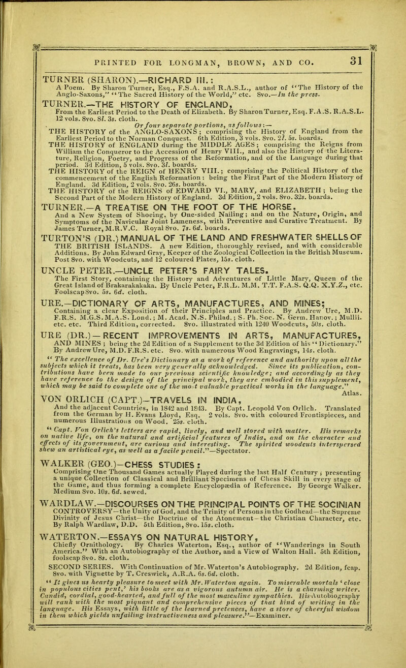 TURNER (SHARON).—RICHARD III.: A Poem. By Sharon Turner, Esq., F.S.A. and R.A.S.L., author of “The History of the Anglo-Saxons,” “The Sacred History of the World,” etc. Svo.—In the press. TURNER.—THE HISTORY OF ENGLAND, From the Earliest Period to the Death of Elizabeth. By Sharon Turner, Esq. F. A.S. R.A.S.L. 12 vols. 8vo. 81. 3s. cloth. Or four separate portions, as follows:— THE HISTORY of the ANGLO-SAXONS; comprising the History of England from the Earliest Period to the Norman Conquest. 6th Edition, 3 vols. 8vo. 21. 5s. boards. THE HISTORY of ENGLAND during the MIDDLE AGES; comprising the Reigns from William the Conqueror to the Accession of Henry VIII., and also the History of the Litera- ture, Religion, Poetry, and Progress of the Reformation, and of the Language during that period. 3d Edition, 5 vols. 8vo. 31. boards. THE HISTORY of the REIGN of HENRY VIII.; comprising the Political History of the commencement of the English Reformation: being the First Part of the Modern History of England. 3d Edition, 2 vols. 8vo. 26s. boards. THE HISTORY of the REIGNS of EDWARD VI., MARY, and ELIZABETH ; being the Second Part of the Modern History of England. 3d Edition, 2 vols. 8vo. 32s. boards. TURNER.-A TREATISE ON THE FOOT OF THE HORSE, And a New System of Shoeing, by One-sided Nailing; and on the Nature, Origin, and Symptoms of the Navicular Joint Lameness, with Preventive and Curative Treatment. By James Turner, M.R.V.C. Royal 8vo. 7s. 6d. boards. TURTON’S (DR.) MANUAL OF THE LAND AND FRESHWATER SHELLS OF THE BRITISH ISLANDS. A new Edition, thoroughly revised, and with, considerable Additions. By John Edward Gray, Keeper of the Zoological Collection in the British Museum. Post 8vo. with Woodcuts, and 12 coloured Plates, 15s. cloth. UNCLE PETER.—UNCLE PETER’S FAIRY TALES. The First Story, containing the History and Adventures of Little Mary, Queen of the Great Island of Brakarakakaka. By Uncle Peter, F.R.L. M.M. T.T. F.A.S. Q.Q. X.Y.Z., etc. Foolscap Svo. 5s. 6d. cloth. URE.—DICTIONARY OF ARTS, MANUFACTURES, AND MINES; Containing a clear Exposition of their Principles and Practice. By Andrew Ure, M.D. F.R.S. M.G.S. M.A.S. Lond.; M. Acad. N.S. Philad.; S. Ph. Soc. N. Germ. Hanov.; Mullii. etc. etc. Third Edition, corrected. 8vo. illustrated with 1240 Woodcuts, 50s. cloth. URE (DR.) —RECENT IMPROVEMENTS IN ARTS, MANUFACTURES, AND MINES ; being the 2d Edition of a Supplement to the 3d Edition of his “ Dictionary.” By Andrew Ure, M.D. F.R.S. etc. 8vo. with numerous Wood Engravings, 14s. cloth. “The excellence of Dr. Ure's Dictionary as a work of reference and authority upon all the subjects which it treats, has been very gener ally acknowledged. Since its publication, con- tributions have been made to our previous scientific knowledge; and accordingly as they have reference to the design of the principal work, they are embodied in this supplement, which may be said to complete one of the mo t valuable practical works in the language. Atlas. VON ORL1CH (CAPT.)—TRAVELS IN INDIA, And the adjacent Countries, in 1842 and 1813. By Capt. Leopold Von Orlich. Translated from the German by H. Evans Lloyd, Esq. 2 vols. 8vo. with coloured Frontispieces, and numerous Illustrations on Wood. 25s. cloth. “ Capt. Von Orlich’s letters are rapid, lively, and well stored with matter. His remarks on native life, on the natural and artificial features of India, and on the character and effects of its government, are curious and interesting. The spirited woodcuts interspersed shew an artistical eye, as well as a facile pencil.—Spectator. WALKER (GEO.)—CHESS STUDIES : Comprising One Thousand Games actually Played during the last Half Century ; presenting a unique Collection of Classical and Brilliant Specimens of Chess Skill in every stage of the Game, and thus forming a complete Encyclopaedia of Reference. By George Walker. Medium Svo. 10s. 6d. sewed. WARDLAW.—DISCOURSES ON THE PRINCIPAL POINTS OF THE SOCINIAN CONTROVERSY—the Unity of God, and the Trinity of Persons in the Godhead—the Supreme Divinity of Jesus Christ—the Doctrine of the Atonement—the Christian Character, etc. By Ralph Wardlaw, D.D. 5th Edition, 8vo. 15s. cloth. WATERTON.—ESSAYS ON NATURAL HISTORY, Chiefly Ornithology. By Charles Waterton, Esq., author of “Wanderings in South America.” With an Autobiography of the Author, and a View of Walton Hall. 5th Edition, foolscap 8vo. 8s. cloth. SECOND SERIES. With Continuation of Mr. Waterton’s Autobiography. 2d Edition, fcap. 8vo. with Vignette by T. Creswick, A.R.A. 6s. 6d. cloth. “ It gives us hearty pleasure to meet with Mr. Waterton again. To miserable mortals ‘ close in populous cities pent,’ his books are as a vigorous autumn air. He is a charming writer. Candid, cordial, good-hearted, and full of the most masculine sympathies. Hisv\utobiography will rank with the most piquant and comprehensive pieces of that kind of writing in the language. His Essays, with little of the learned pretences, have a store of cheerful wisdom in them which yields unfailing instructiveness and pleasure.'”—Examiner. '' 1 1  - ■ • -K-' CTO