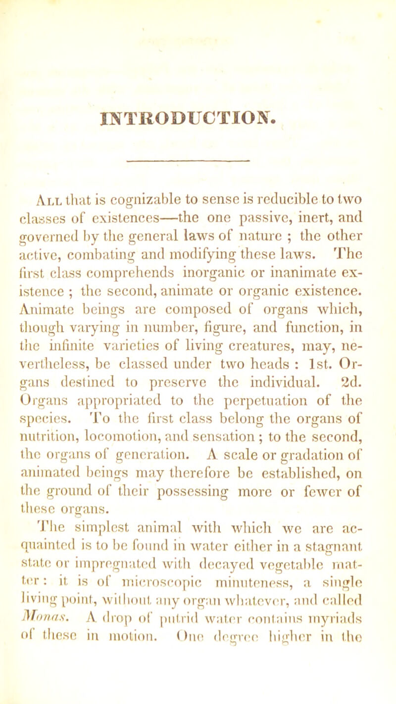 INTRODUCTION All that is cognizable to sense is reducible to two classes of existences—the one passive, inert, and governed by the general laws of nature ; the other active, combating and modifying these laws. The first class comprehends inorganic or inanimate ex- istence ; the second, animate or organic existence. Animate beings are composed of organs which, though varying in number, figure, and function, in the infinite varieties of living creatures, may, ne- vertheless, be classed under two heads : 1st. Or- gans destined to preserve the individual. 2d. Organs appropriated to the perpetuation of the species. To the first class belong the organs of nutrition, locomotion, and sensation ; to the second, the organs of generation. A scale or gradation of animated beings may therefore be established, on the ground of their possessing more or fewer of these organs. The simplest animal with which we are ac- quainted is to be found in water either in a stagnant state or impregnated with decayed vegetable mat- ter : it is of microscopic minuteness, a single living point, without any organ whatever, and called Monas. A, drop of putrid water contains myriads of these in motion. One degree higher in the