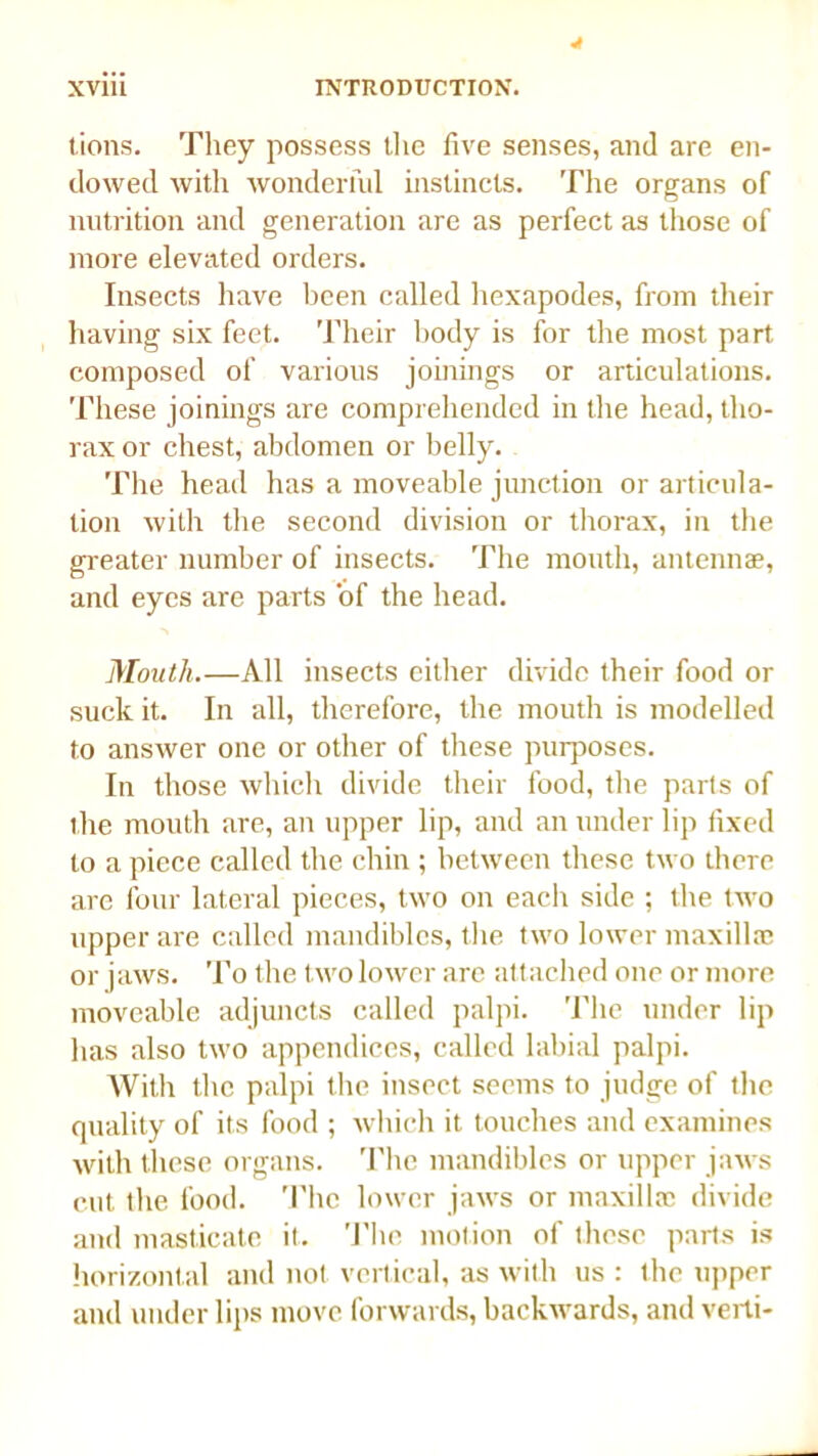 lions. They possess the five senses, and are en- dowed with wonderful instincts. The organs of nutrition and generation are as perfect as those of more elevated orders. Insects have been called hexapodes, from their having six feet. Their body is for the most part composed of various joinings or articulations. These joinings are comprehended in the head, tho- rax or chest, abdomen or belly. The head has a moveable junction or articula- tion with the second division or thorax, in the greater number of insects. The month, antennae, and eyes are parts of the head. Mouth.—All insects either divide their food or suck it. In all, therefore, the mouth is modelled to answer one or other of these purposes. In those which divide their food, the parts of the mouth are, an upper lip, and an under lip fixed to a piece called the chin ; between these two there are four lateral pieces, two on each side ; the two upper are called mandibles, the two lower maxillae or jaws. To the t wo lower are attached one or more moveable adjuncts called palpi. The under lip lias also two appendices, called labial palpi. With the palpi the insect seems to judge of the quality of its food ; which it touches and examines with these organs. The mandibles or upper jaws cut the food. The lower jaws or maxillae divide and masticate it. The motion of these parts is horizontal and not vertical, as with us : the upper and under lips move forwards, backwards, and verti-