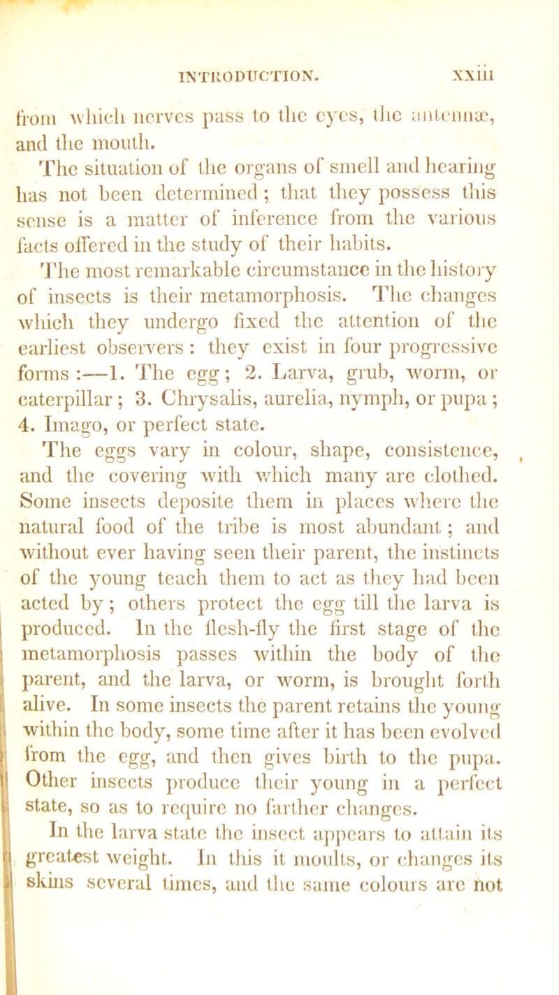 from which nerves pass lo the eyes, the antennae, and the mouth. The situation of the organs of smell and hearing has not been determined; that they possess this sense is a matter of inference from the various facts offered in the study of their habits. The most remarkable circumstance in the history of insects is their metamorphosis. The changes which they undergo fixed the attention of the earliest observers : they exist in four progressive forms:—1. The egg; 2. Larva, grub, worm, or caterpillar; 3. Chrysalis, aurelia, nymph, or pupa; 4. Imago, or perfect state. The eggs vary in colour, shape, consistence, and the covering with which many are clothed. Some insects deposite them in places where the natural food of the tribe is most abundant: and without ever having seen their parent, the instincts of the young teach them to act as they had been acted by; others protect the egg till the larva is produced. In the flesh-fly the first stage of the metamorphosis passes within the body of the parent, and the larva, or worm, is brought forth : alive. In some insects the parent retains the young ; within the body, some time after it has been evolved ' Horn the egg, and then gives birth to the pupa. I Other bisects produce their young in a perfect i state, so as to require no farther changes. In the larva state the insect appears to attain its || greatest weight. In tliis it moults, or changes its || sluns several times, and the same colours arc not