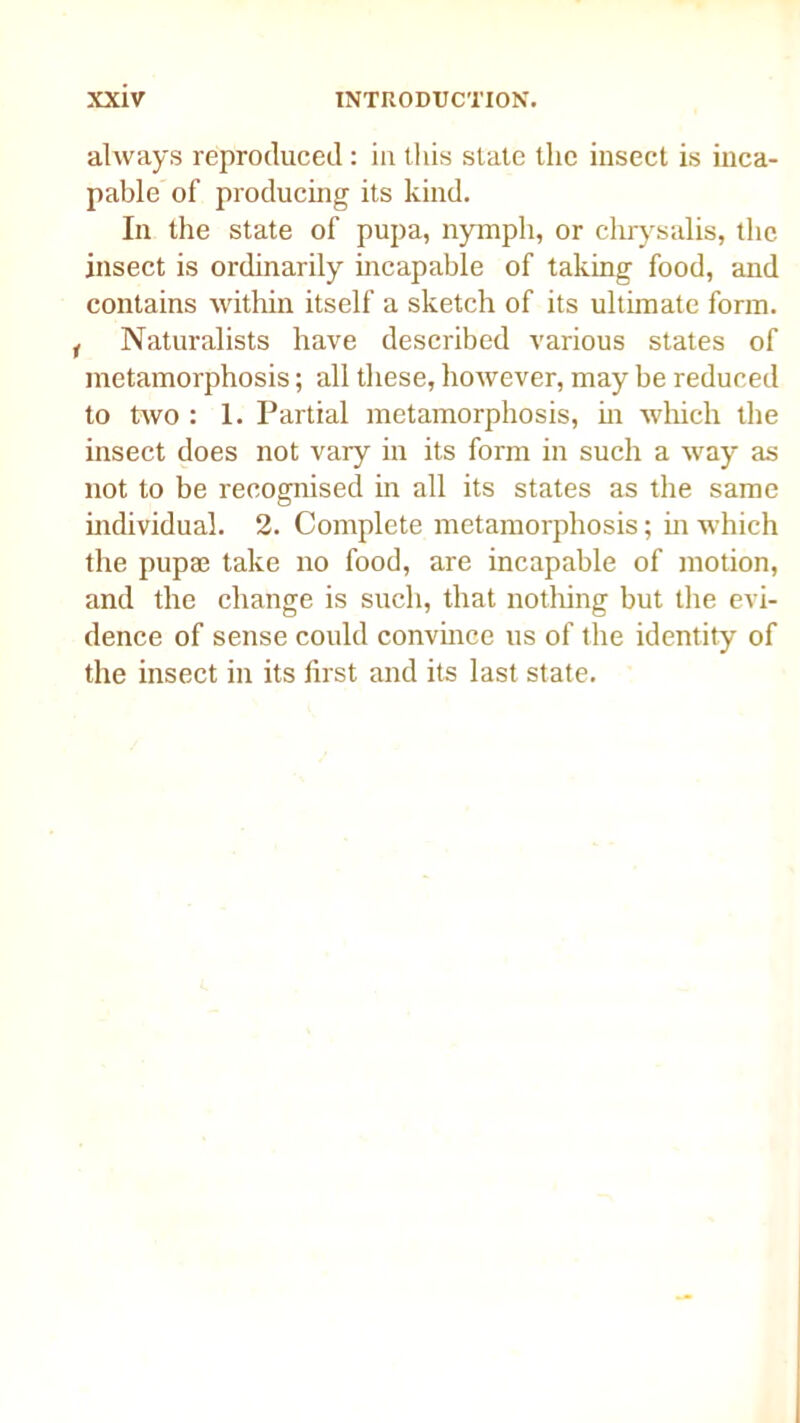 always reproduced : in this state the insect is inca- pable of producing its kind. In the state of pupa, nymph, or chrysalis, the insect is ordinarily incapable of taking food, and contains within itself a sketch of its ultimate form. ( Naturalists have described various states of metamorphosis; all these, however, may be reduced to two : 1. Partial metamorphosis, in which the insect does not vary in its form in such a way as not to be recognised in all its states as the same individual. 2. Complete metamorphosis; in which the pupae take no food, are incapable of motion, and the change is such, that nothing but the evi- dence of sense could convince us of the identity of the insect in its first and its last state.