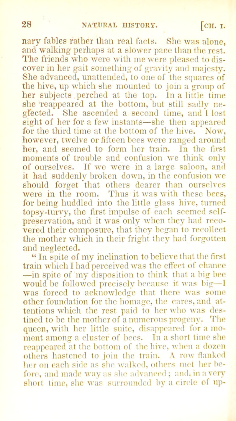 nary fables rather Ilian real facts. She was alone, and walking- perhaps at a slower pace than the rest. The friends who were with me were pleased to dis- cover in her gait something of gravity and majesty. She advanced, unattended, to one of the squares of the hive, up which she mounted to join a group of her subjects perched at the top. In a little time she 'reappeared at the bottom, but still sadly ne- glected. She ascended a second time, and I lost sight of her for a few instants—she then appeared for the third time at the bottom of the hive. Now, however, twelve or fifteen bees were ranged around her, and seemed to form her train. In the first moments of trouble and confusion we think only of ourselves. If we were in a large saloon, and it had suddenly broken down, in the confusion we should forget that others dearer than ourselves were in the room. Thus it was with these bees, for being huddled into the little glass hive, turned topsy-turvy, the first impulse of each seemed self- preservation, and it was only when they had reco- vered their composure, that they began to recollect the mother which in their fright they had forgotten and neglected. “ In spite of my inclination to believe that the first train which I had perceived was the effect of chance —in spite of my disposition to think that a big bee. would be followed precisely because it was big—I was forced to acknowledge that there was some other foundation for the homage, the cares, and at- tentions which the rest paid to her who was des- tined to be the mother of a numerous progeny. The queen, with her little suite, disappeared for a mo- ment. among a cluster of bees. In a short time she reappeared at the bottom of the hive, when a dozen others hastened to join the train. A row flanked her on each side as she walked, others met her be- fore, and made way as she advanced; and, in a very short time, site was surrounded by a circle of up-