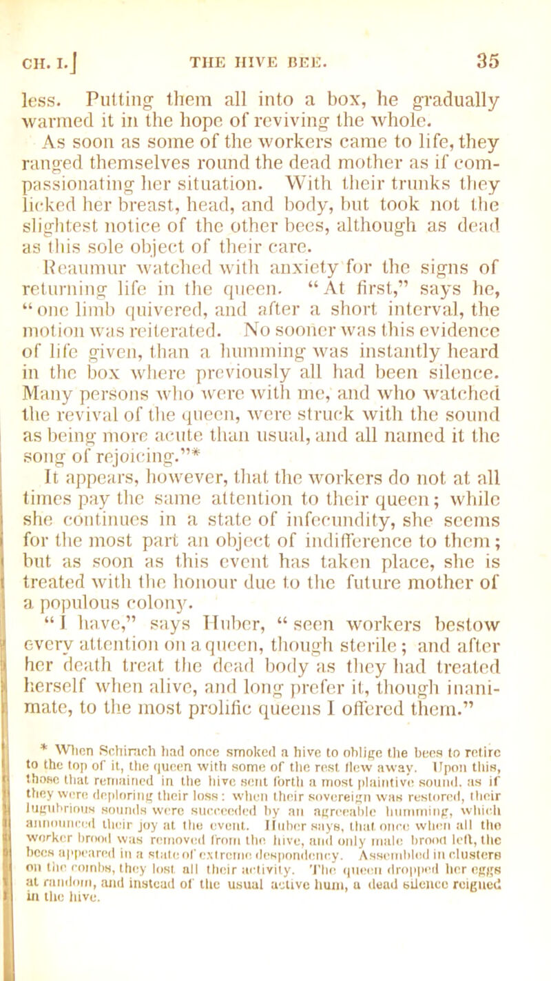 less. Putting them all into a box, he gradually wanned it in the hope of reviving the whole. As soon as some of the workers came to life, they ranged themselves round the dead mother as if com- passionating her situation. With their trunks they licked her breast, head, and body, but took not the slightest notice of the other bees, although as dead as this sole object of their care. Reaumur watched with anxiety for the signs of returning life in the queen. “ At first,” says he, “ one limb quivered, and after a short interval, the motion was reiterated. No sooner was this evidence of life given, than a humming was instantly heard in the box where previously all had been silence. Many persons who were with me, and who watched the revival of the queen, were struck with the sound as being more acute than usual, and all named it the song of rejoicing.”* It appears, however, that the workers do not at all times pay the same attention to their queen; while she continues in a state of infecundity, she seems for the most part an object of indifference to them; but as soon as this event has taken place, she is treated with the honour due to the future mother of a populous colon}^. “ I have,” says Huber, “ seen workers bestow every attention on a queen, though sterile; and after her death treat the dead body as they had treated herself when alive, and long prefer it, though inani- mate, to the most prolific queens I offered them.” * When Schirach had once smoked a hive to oblige the hees to retire to the top of it, the queen with some of the rest Hew away. Upon this, those that remained in the hive sent forth a most plaintive sound, as if they were deploring their loss: when their sovereign was restored, their lugubrious sounds were succeeded by an agreeable humming, which announced their joy at the event. Iluber says, that once when all the worker brood was removed from the. hive, and only male brood led, the bees appeared in a state of extreme despondency. Assembled in clusters on the combs, they lost, all their activity. The queen dropped her eggs at random, and instead of the usual active hum, a dead silence reigned in the hive.