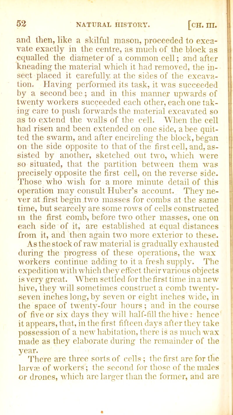 and then, like a skilful mason, proceeded to exca- vate exactly in the centre, as much of the block as equalled the diameter of a common cell; and after kneading the material which it had removed, the in- sect placed it carefully at the sides of the excava- tion. Having performed its task, it was succeeded by a second bee; and in this manner upwards of twenty workers succeeded each other, each one tak- ing care to push forwards the material excavated so as to extend the walls of the cell. When the cell had risen and been extended on one side, a bee quit- ted the swarm, and after encircling the block, began on the side opposite to that of the first cell, and, as- sisted by another, sketched out two, which were so situated, that the partition between them was precisely opposite the first cell, on the reverse side. Those who wish for a more minute detail of this operation may consult Huber’s account. They ne- ver at first begin two masses for combs at the same time, but scarcely are some rows of cells constructed in the first comb, before two other masses, one on each side of it, are established at equal distances from it, and then again two more exterior to these. As the stock of raw material is gradually exhausted during the progress of these operations, the wax workers continue adding to it a fresh supply. The expedition with which they effect their various objects is very great. When settled for the first time in a new hive, they will sometimes construct a comb twenty- seven inches long, by seven or eight inches wide, in the space of twenty-four hours; and in the course of five or six days they will half-fill the hive: hence it appears, that, in the first fifteen days after they take possession of a new habitation, there is as much wax made as they elaborate during the remainder of the year. There arc three sorts of cells ; the first are for the larva; of workers ; the second for those of the males or drones, which are larger than the former, and are