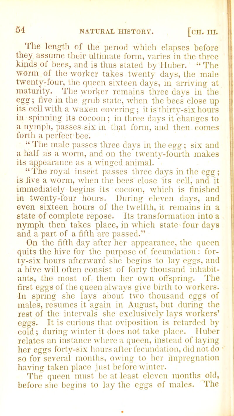 The length of the period which elapses before they assume their ultimate form, varies in the three kinds of bees, and is thus stated by Huber. “ The worm of the worker takes twenty days, the male twenty-four, the queen sixteen days, in arriving at maturity. The worker remains three days in the egg; five in the grub state, when the bees close up its cell with a waxen covering; it is thirty-six hours iu spinning its cocoon; in three days it changes to a nymph, passes six in that form, and then comes forth a perfect bee. “ The male passes three days in the egg; six and a half as a worm, and on the twenty-fourth makes its appearance as a winged animal. “ The royal insect passes three days in the egg; is five a worm, when the bees close its cell, and it immediately begins its cocoon, which is finished in twenty-four hours. During eleven days, and even sixteen hours of the twelfth, it remains in a state of complete repose. Its transformation into a nymph then takes place, in which state four days and a part of a fifth are passed.” On the fifth day after her appearance, the queen quits the hive for the purpose of fecundation : for- ty-six hours afterward she begins to lay eggs, and a hive will often consist of forty thousand inhabit- ants, the most of them her own offspring. The first eggs of the queen always give birth to workers. In spring she lays about two thousand eggs of males, resumes it again in August, but during the rest of the intervals she exclusively lays workers’ eggs. It is curious that oviposition is retarded by cold; during winter it does not take place. Huber rebates an instance where a queen, instead of laying her eggs forty-six hours after fecundation, did not do so for several months, owing to her impregnation having taken place just before winter. The queen must be at least eleven months old, before she begins to lay the eggs of males. The