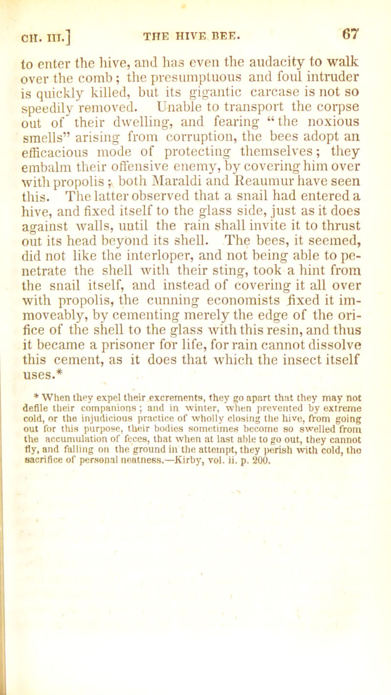 to enter the hive, and has even the audacity to walk over the comb; the presumptuous and foul intruder is quickly killed, but its gigantic carcase is not so speedily removed. Unable to transport the corpse out of their dwelling, and fearing “the noxious smells” arising from corruption, the bees adopt an efficacious mode of protecting themselves; they embalm their offensive enemy, by covering him over with propolis;« both Maraldi and Reaumur have seen this. The latter observed that a snail had entered a hive, and fixed itself to the glass side, just as it does against walls, until the rain shall invite it to thrust out its head beyond its shell. The bees, it seemed, did not like the interloper, and not being able to pe- netrate the shell with their sting, took a hint from the snail itself, and instead of covering it all over with propolis, the cunning economists fixed it im- moveably, by cementing merely the edge of the ori- fice of the shell to the glass with this resin, and thus it became a prisoner for life, for rain cannot dissolve this cement, as it does that which the insect itself uses.* * When they expel their excrements, they go apart that they may not defile their companions; and in winter, when prevented by extreme cold, or the injudicious practice of wholly closing the hive, from going out for this purpose, their bodies sometimes become so swelled from the accumulation of feces, that when at last able to go out, they cannot fiy, and falling on the ground in the attempt, they perish with cold, tho sacrifice of personal neatness.—Kirby, vol. ii. p. 200.