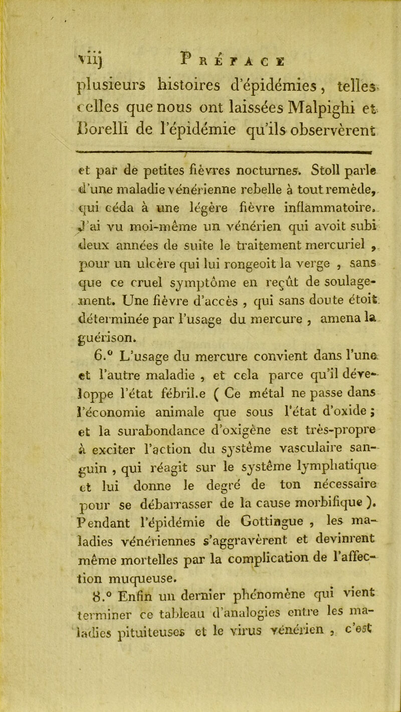 plusieurs histoires cl épidémies, telles celles que nous ont laissées Malpighi et Porelli de l'épidémie qu’ils observèrent et par de petites fièvres nocturnes. Stoll parle d’une maladie vénérienne rebelle à tout remède, qui céda à une légère fièvre inflammatoire. J’ai vu moi-même un vénérien qui avoit subi deux années de suite le traitement mercuriel , pour un ulcère qui lui rongeoit la verge , sans que ce cruel symptôme en reçût de soulage- ment. Une fièvre d’accès , qui sans doute étoit. déterminée par l’usage du mercure , amena la guérison. 6.° L’usage du mercure convient dans l’une et l’autre maladie , et cela parce qu’il déve- loppe l’état fébril.e ( Ce métal ne passe dans l’économie animale que sous l’état d’oxide ; et la surabondance d’oxigène est très-propre à exciter l’action du système vasculaire san- guin , qui réagit sur le système lymphatique et lui donne le degré de ton nécessaire pour se débarrasser de la cause morbifique ). Pendant l’épidémie de Gottingue , les ma- ladies vénériennes s’aggravèrent et devinrent même mortelles par la complication de 1 affec- tion muqueuse. 8.° Enfin un dernier phénomène qui vient terminer ce tableau d analogies entre les ma- ladies pituiteuses et le virus vénérien , c’est