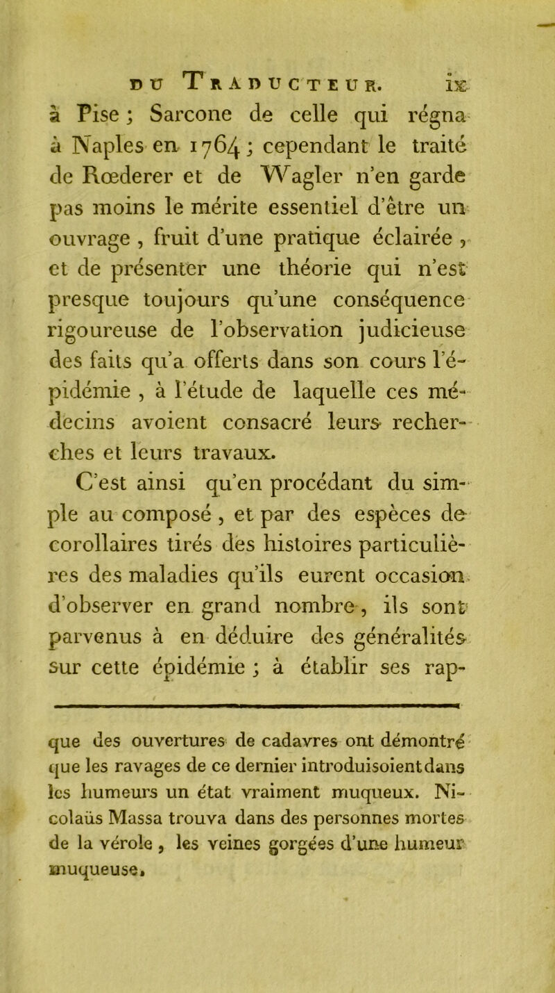 à Pise ; Sarcone de celle qui régna à Naples en 1764; cependant le traité de Rœderer et de Wagler n’en garde pas moins le mérite essentiel d’être un ouvrage , fruit d’une pratique éclairée , et de présenter une théorie qui n’est presque toujours qu’une conséquence rigoureuse de l’observation judicieuse des faits qu’a offerts dans son cours l’é- pidémie , à l’étude de laquelle ces mé- decins avoient consacré leurs* recher- ches et leurs travaux. C’est ainsi qu’en procédant du sim- ple au composé , et par des espèces de corollaires tirés des histoires particuliè- res des maladies qu’ils eurent occasion d’observer en grand nombre, ils sont parvenus à en déduire des généralités sur cette épidémie ; à établir ses rap- que des ouvertures de cadavres ont démontré que les ravages de ce dernier introduisoientdans les humeurs un état vraiment muqueux. Ni- colaüs Massa trouva dans des personnes mortes de la vérole , les veines gorgées d’une humeur muqueuse.