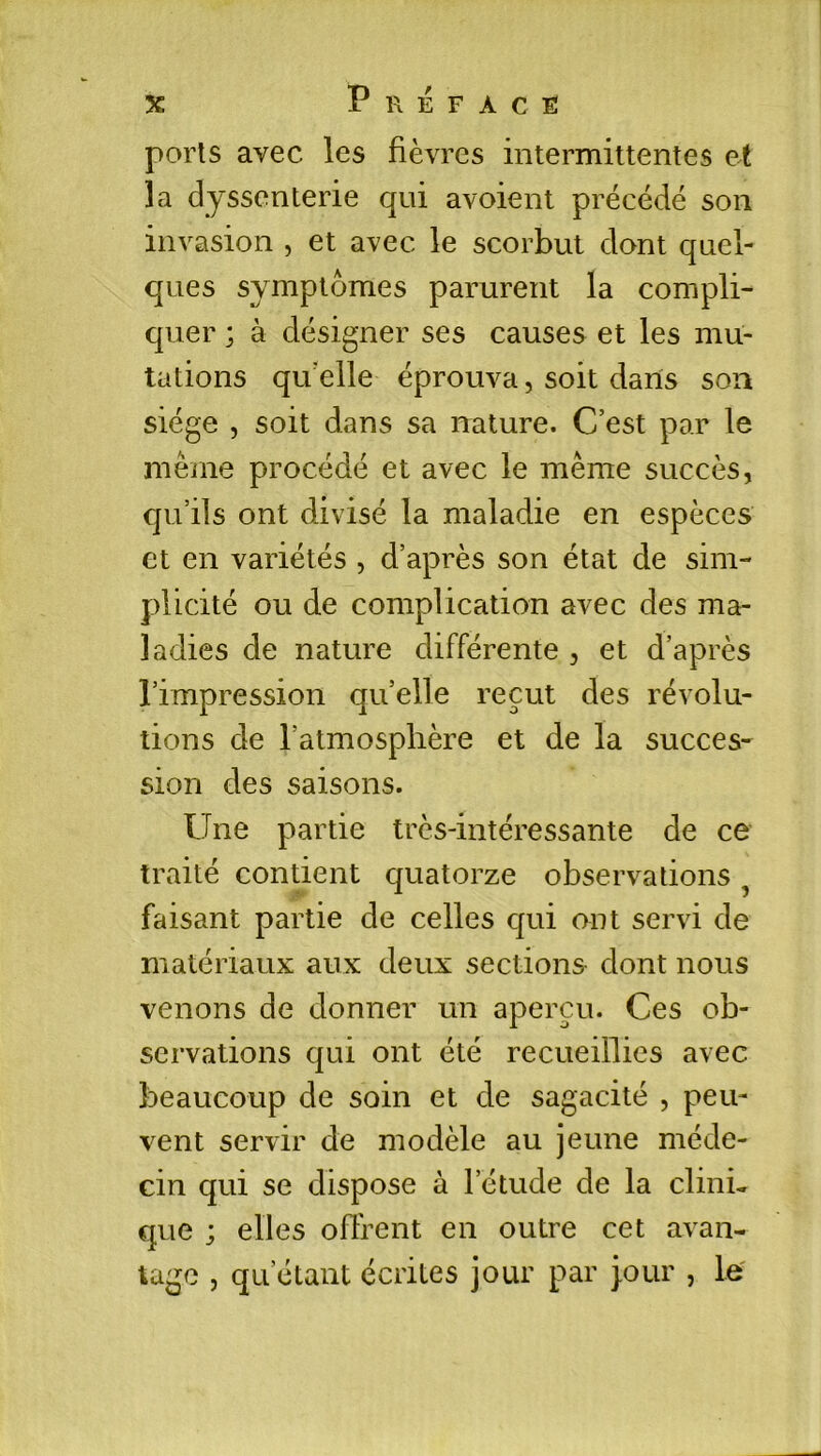 ports avec les fièvres intermittentes et la dyssenterie qui avoient précédé son invasion , et avec le scorbut dont quel- ques symptômes parurent la compli- quer ; à désigner ses causes et les mu- tations qu elle éprouva, soit dans son siège , soit dans sa nature. C’est par le même procédé et avec le même succès, qu’ils ont divisé la maladie en espèces et en variétés , d’après son état de sim- plicité ou de complication avec des ma- ladies de nature différente , et d’après l’impression quelle reçut des révolu- tions cle l’atmosphère et de la succes- sion des saisons. Une partie très-intéressante de ce traité contient quatorze observations faisant partie de celles qui ont servi de matériaux aux deux sections dont nous venons de donner un aperçu. Ces ob- servations qui ont été recueillies avec beaucoup de soin et de sagacité , peu- vent servir de modèle au jeune méde- cin qui se dispose à l’étude de la clini- que ; elles offrent en outre cet avan- tage , qu’étant écrites jour par jour , le